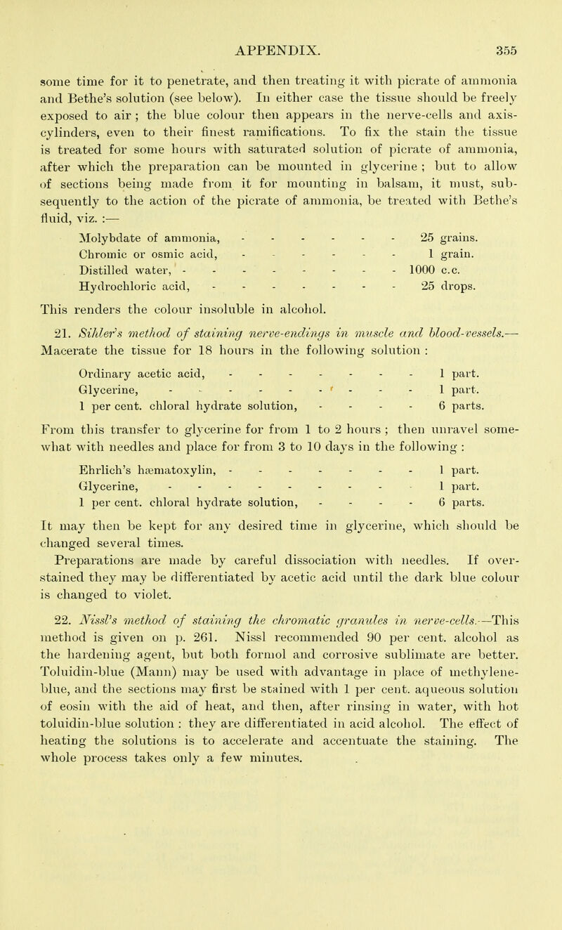 some time for it to penetrate, and then treating it with picrate of ammonia and Bethe's solution (see below). In either case the tissue should be freely exposed to air ; the blue colour then appears in the nerve-cells and axis- cylinders, even to their finest ramifications. To fix the stain the tissue is treated for some hours with saturated solution of picrate of ammonia, after which the preparation can be mounted in glycerine ; but to allow of sections being made from it for mounting in balsam, it must, sub- sequently to the action of the picrate of ammonia, be treated with Bethe's fluid, viz. :— Molybdate of ammonia, 25 grains. Chromic or osmic acid, 1 grain. Distilled water, 1000 c.c. Hydrochloric acid, 25 drops. This renders the colour insoluble in alcohol. 21. Sihler\s method of staining nerve-endings in muscle and blood-vessels.— Macerate the tissue for 18 hours in the following solution : Ordinary acetic acid, 1 part. Glycerine, ' • - - 1 part. 1 per cent, chloral hydrate solution, - - - - 6 parts. From this transfer to glycerine for from 1 to 2 hours ; then unravel some- what with needles and place for from 3 to 10 days in the following : Ehrlich's hasniatoxylin, 1 part. Glycerine, - 1 part. 1 per cent, chloral hydrate solution, . - - - 6 parts. It may then be kept for any desired time in glycerine, which should be changed several times. Preparations are made by careful dissociation with needles. If over- .stained they may be differentiated by acetic acid until the dark blue colour is changed to violet. 22. Nissl's method of staining the chromatic gramdes in nerve-cells.—This method is given on p. 261. Nissl recommended 90 per cent, alcohol as the haidening agent, but both forniol and corrosive sublimate are better. Toluidin-blue (Mann) may be used with advantage in place of methylene- blue, and the sections may first be stained with 1 per cent, aqueous solution of eosin with the aid of heat, and then, after rinsing in water, with hot toluidin-blue solution : they are differentiated in acid alcohol. The effect of heating the solutions is to accelerate and accentuate the staining. The whole process takes only a few minutes.