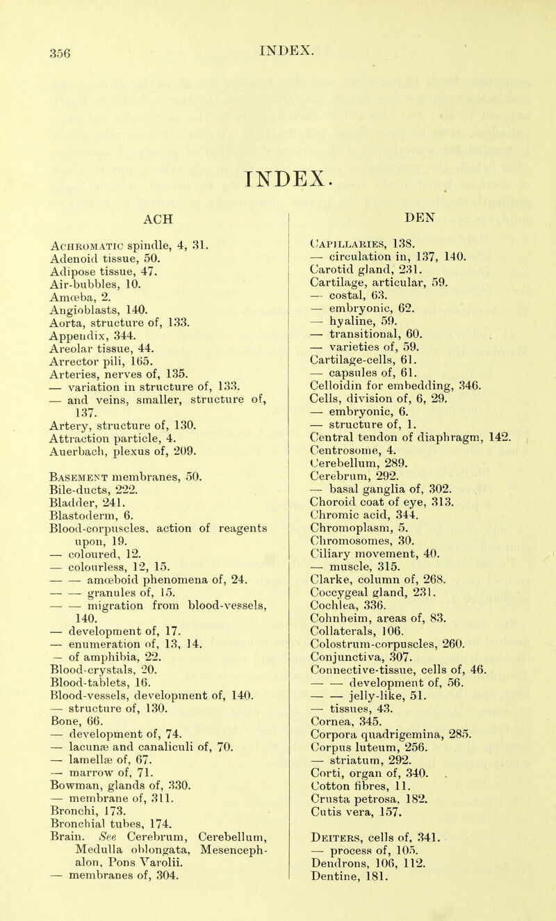 INDEX ACH Achromatic spindle, 4, 31. Adenoid tissue, 50. Adipose tissue, 47. Air-bubbles, 10. Amoeba, 2. Angioblasts, 140. Aorta, structure of, 133. Appendix, 344. Areolar tissue, 44. Arrector pili, 165. Arteries, nerves of, 135. — variation in structure of, 133. — and veins, smaller, structure of, 137. Artery, structure of, 130. Attraction particle, 4. Auerbach, plexus of, 209. Basement membranes, 50. Bile-ducts, 222. Bladder, 241. Blastoderm, 6. Blood-corpuscles, action of reagents upon, 19. — coloured, 12. — colourless, 12, 15. amoeboid phenomena of, 24. ■ granules of, 15. migration from blood-vessels, 140. — development of, 17. — enumeration of, 13, 14. — of amphibia, 22. Blood-crystals, 20. Blood-tablets, 16. Blood-vessels, development of, 140. — structure of, 130. Bone, 66. — development of, 74. — lacunae and canaliculi of, 70. — lamellae of, 67. — marrow of, 71. Bowman, glands of, 330. — membrane of, 311. Bronchi, 173. Bronchial tubes, 174. Brain. See Cerebrum, Cerebellum, Medulla oblongata. Mesenceph- alon, Pons Varolii. — membranes of, 304. DEN C'apillaries, 138. — circulation in, 137, 140. Carotid gland, 231. Cartilage, articular, 59. — costal, 63. — embryonic, 62. — hyaline, 59. —• transitional, 60. — varieties of, 59. Cartilage-cells, 61. — capsules of, 61. Celloidin for embedding, 346. Cells, division of, 6, 29. — embryonic, 6. — structure of, 1. Central tendon of diaphragm, 142. Centrosome, 4. Cerebellum, 289. Cerebrum, 292. — basal ganglia of, 302. Choroid coat of eye, 313. Chromic acid, 344. Chromoplasm, 5. Chromosomes, 30. Ciliary movement, 40. — muscle, 315. Clarke, column of, 268. Coccygeal gland, 231. Cochlea, 336. Cohnheim, areas of, 83. Collaterals, 106. Colostrum-corpuscles, 260. Conjunctiva, 307. Connective-tissue, cells of, 46. — — development of, 56. jelly-like, 51. — tissues, 43. Cornea, 345. Corpora quadrigemina, 285. Corpus luteum, 256. — striatum, 292. Corti, organ of, 340. Cotton fibres, 11. Crusta petrosa, 182. Cutis vera, 157. Dbiters, cells of, 341. — process of, 105. Dendrons, 106, 112. Dentine, 181.