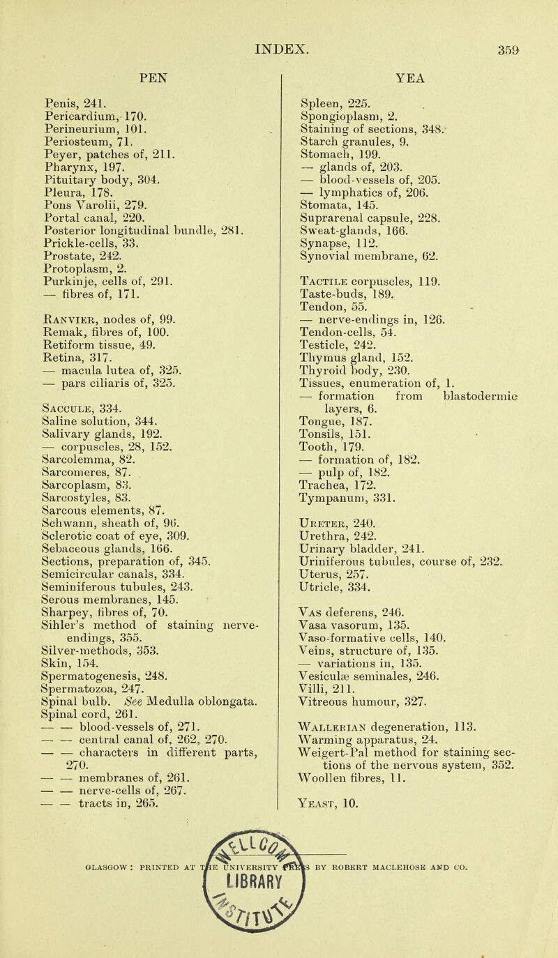 PEN Penis, 241. Pericardium, 170. Perineurium, 101. Periosteum, 71, Peyer, patches of, 211. Pharynx, 197. Pituitary body, 304. Pleura, 178. Pons Varolii, 279. Portal canal, 220. Posterior longitudinal bundle, 281. Prickle-cells, 33. Prostate, 242. Protoplasm, 2. Purkinje, cells of, 291. — fibres of, 171. Ranvier, nodes of, 99. Remak, fibres of, 100. Retiform tissue, 49. Retina, 317. — macula lutea of, 325. — pars ciliaris of, 325. Saccule, 334. Saline solution, 344. Salivary glands, 192. — corpuscles, 28, 152. Sarcolemma, 82. Sarcomeres, 87. Sarcoplasm, 83. Sarcostyles, 83. Sarcous elements, 87. Schwann, sheath of, 9t). Sclerotic coat of eye, 309. Sebaceous glands, 166. Sections, preparation of, 345. Semicircular canals, 334. Seminiferous tubules, 243. Serous membranes, 145. Sharpey, fibres of, 70. Sihler's method of staining nerve- endings, 355. Silver-methods, 353. Skin, 154. Spermatogenesis, 248. Spermatozoa, 247. Spinal bulb. See Medulla oblongata. Spinal cord, 261. blood-vessels of, 271. — — central canal of, 262, 270. — — characters in different parts, 270. — — membranes of, 261. nerve-cells of, 267. — — tracts in, 265. YEA Spleen, 225. Spongioplasm, 2. Staining of sections, 348. Starch granules, 9. Stomach, 199. — glands of, 203. — blood-vessels of, 205. — lymphatics of, 206. Stomata, 145. Suprarenal capsule, 228. Sweat-glands, 166. Synapse, 112. Synovial membrane, 62. Tactile corpuscles, 119. Taste-buds, 189. Tendon, 55. — nerve-endings in, 126. Tendon-cells, 54. Testicle, 242. Thymus gland, 152. Thyroid body, 2.30. Tissues, enumeration of, 1. — formation from blastodermic layers, 6. Tongue, 187. Tonsils, 151. Tooth, 179. — formation of, 182. — pulp of, 182. Trachea, 172. Tympanum, 331. Ureter, 240. Urethra, 242. Urinary bladder, 241. Uriniferous tubules, course of, 232.. Uterus, 257. Utricle, 334. Vas deferens, 246. Vasa vasorum, 135. Vaso-formative cells, 140. Veins, structure of, 135. — variations in, 135. Vesicular seminales, 246. Villi, 211. Vitreous humour, 327. Wallerian degeneration, 113. Warming apparatus, 24. Weigert-Pal method for staining sec- tions of the nervous system, 352. Woollen fibres, 11. Yeast, 10. 0^ GLASGOW : PRINTED AT TfiE UNIVERSITY BY ROBERT MACLEHOSE AND CO.