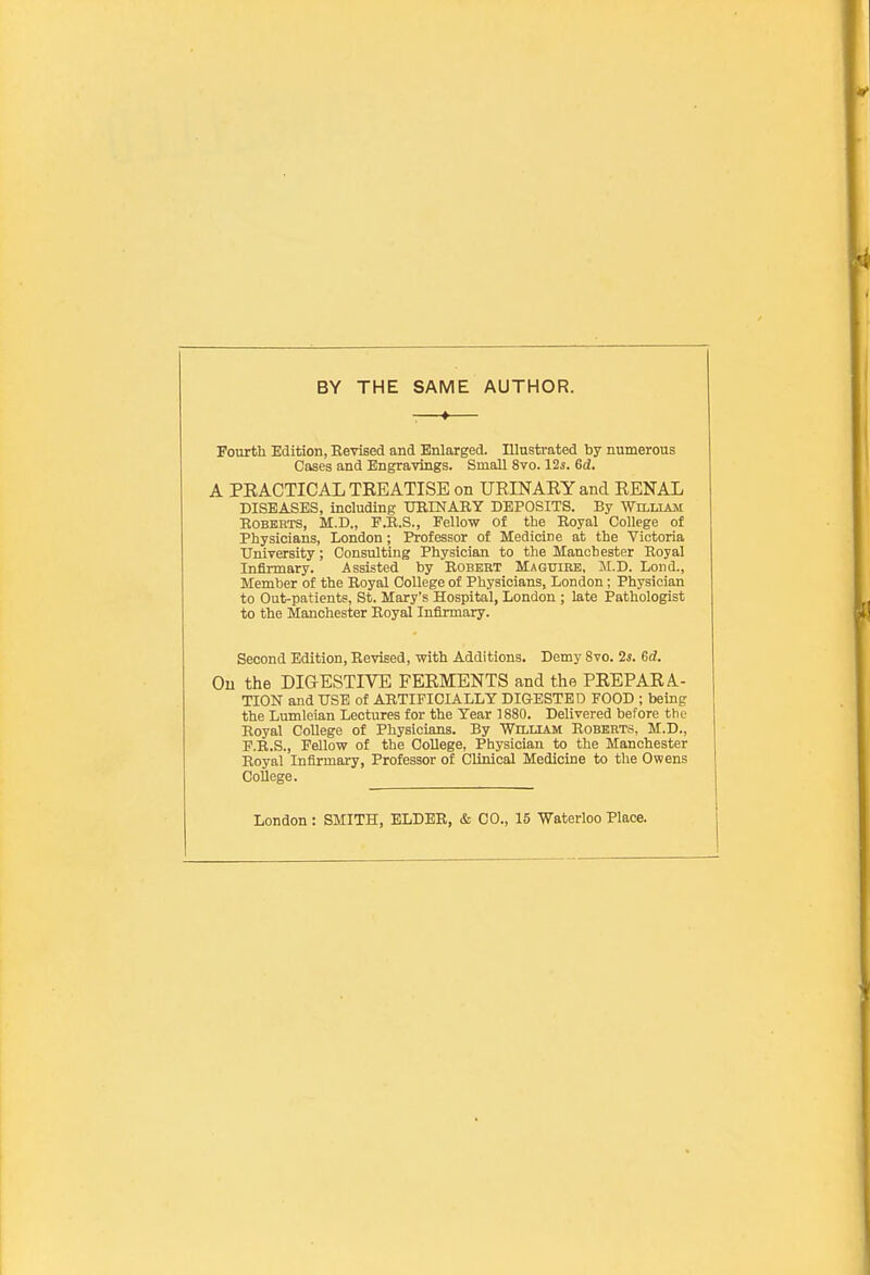 BY THE SAME AUTHOR. : * Fourth Edition, Revised and Enlarged. Illustrated by numerous Cases and Engravings. Small 8vo. 125. Gd. A PRACTICAL TREATISE on URINARY and RENAL DISEASES, including URrNARY DEPOSITS. By William Roberts, M.D., F.R.S., Fello-w of the Royal College of Physicians, London; Professor of Medicine at the Victoria University; Consulting Physician to the Manchester Royal Infirmary. Assisted by Robert Maguire, JI.D. Loud., Member of the Royal College of Physicians, London; Physician to Out-patients, St. Mary's Hospital, London ; late Pathologist to the Manchester Royal Infirmary. Second Edition, Revised, with Additions. Demy 8vo. 2i. Gd. Ou the DIGESTIVE FERMENTS and the PREPARA- TION and USE of ARTIFICIALLY DIGESTED FOOD ; being the Lumleian Lectures for the Year 1880. Delivered before the Royal CoUege of Physicians. By William Roberts, M.D., F.R.S., Fellow of the College, Physician to the Manchester Royal Infirmary, Professor of Clinical Medicine to the Owens CoUege. London : SMITH, ELDER, & CO., 15 Waterloo Place.