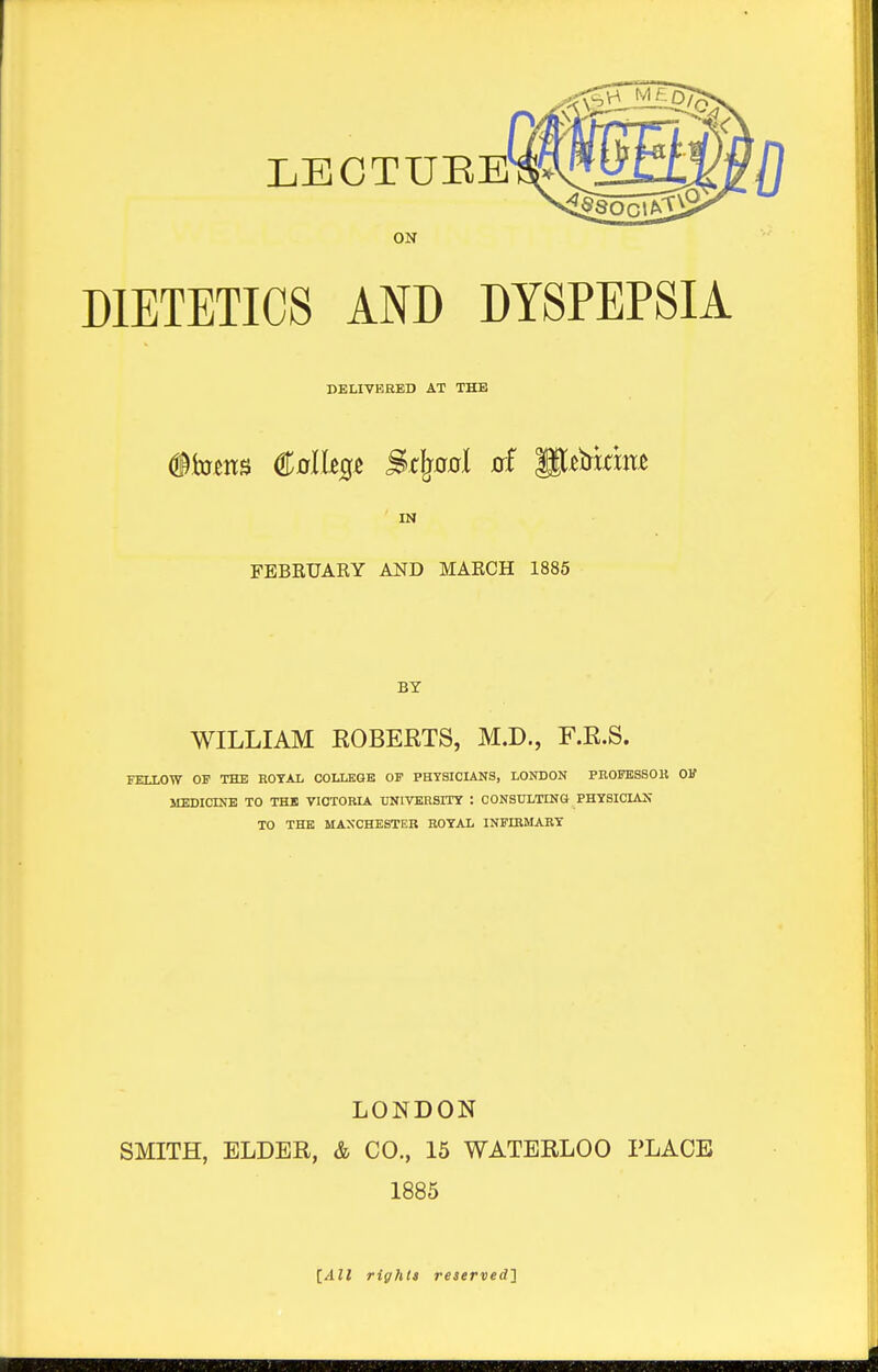 ON DIETETICS AND DYSPEPSIA DELIVERED AT THE (ito^ns St^00l of P^bkm^ IN FEBRUARY AND MARCH 1885 BY WILLIAM EOBEKTS, M.D., F.R.S. FELLOW OF THE ROYAL COLLEGE OF PHYSICLiNS, LONDON PROFKSSOK OK MEDICINE TO THE VICTORLA. UNIVERSITY : CONSULTING PHYSICIAN TO THE MANCHESTER ROYAL INFIRMARY LONDON SMITH, ELDER, & CO., 15 WATERLOO PLACE 1885 [All rights reaervedl