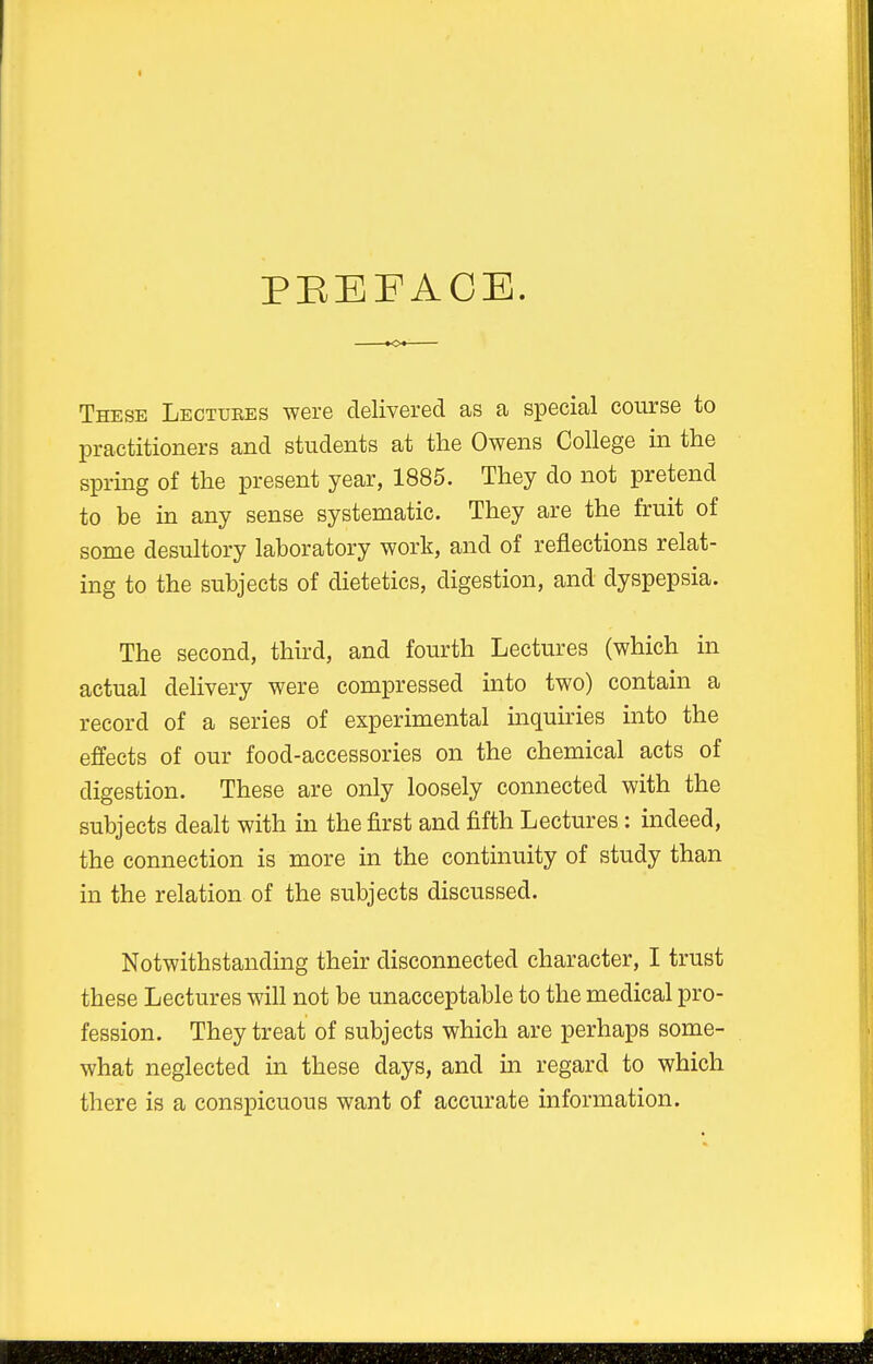 PEEFACE. These Lectuees were delivered as a special course to practitioners and students at the Owens College in the spring of the present year, 1885. They do not pretend to be in any sense systematic. They are the fruit of some desultory laboratory work, and of reflections relat- ing to the subjects of dietetics, digestion, and dyspepsia. The second, third, and fourth Lectures (which in actual delivery were compressed into two) contain a record of a series of experimental inquiries into the effects of our food-accessories on the chemical acts of digestion. These are only loosely connected with the subjects dealt with in the first and fifth Lectures: indeed, the connection is more in the continuity of study than in the relation of the subjects discussed. Notwithstanding their disconnected character, I trust these Lectures will not be unacceptable to the medical pro- fession. They treat of subjects which are perhaps some- what neglected in these days, and in regard to which there is a conspicuous want of accurate information.