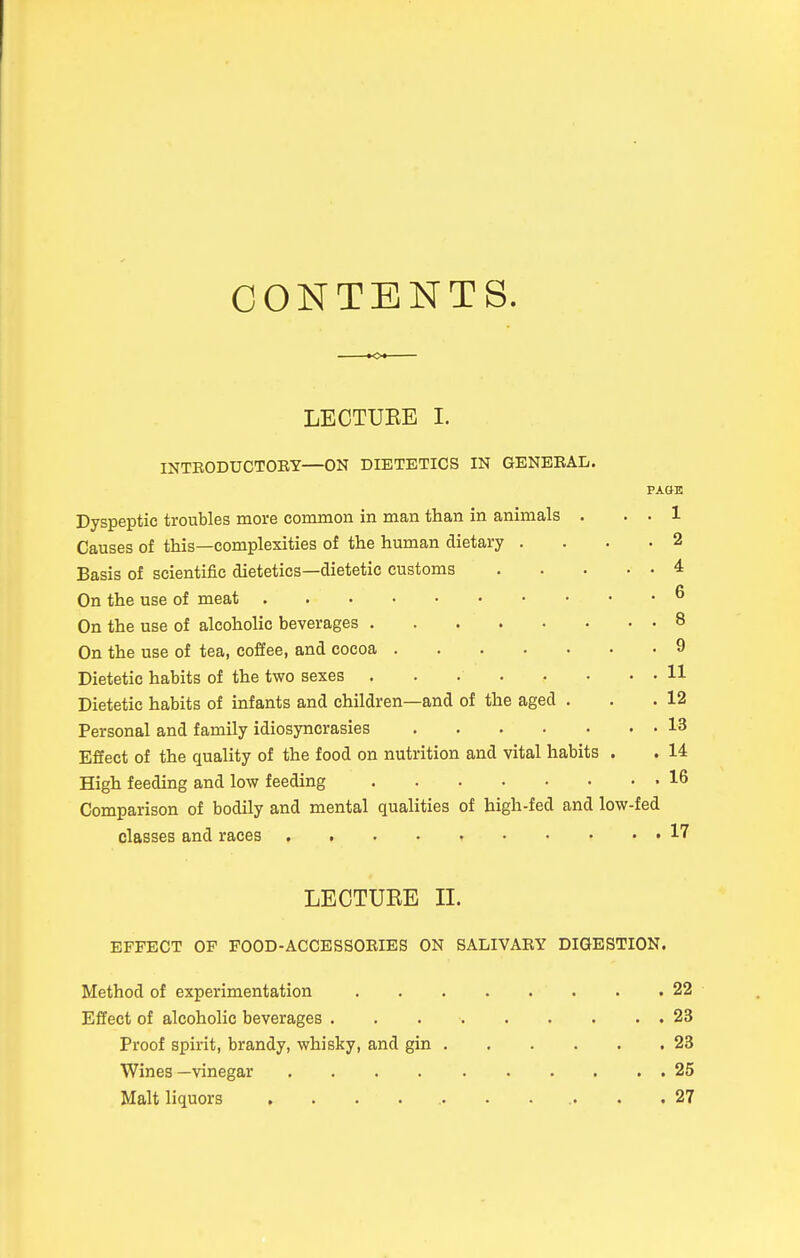 CONTENTS. LECTUEE I. INTBODUCTOBY—ON DIETETICS IN GENBEAL. PA&E Dyspeptic troubles more common in man than in animals . . . 1 Causes of this—complexities of the human dietary .... 2 Basis of scientific dietetics—dietetic customs 4 On the use of meat ^ On the use of alcoholic beverages 8 On the use of tea, coffee, and cocoa 9 Dietetic habits of the two sexes . . 11 Dietetic habits of infants and children—and of the aged . . .12 Personal and family idiosyncrasies 13 Effect of the quality of the food on nutrition and vital habits . . 14 High feeding and low feeding -16 Comparison of bodily and mental qualities of high-fed and low-fed classes and races . . • • 17 LECTUEE II. EFFECT OF FOOD-ACCESSOBIES ON SALIVABY DIGESTION. Method of experimentation 22 Effect of alcoholic beverages . . 23 Proof spirit, brandy, whisky, and gin 23 Wines —vinegar 25 Malt liquors ........... 27