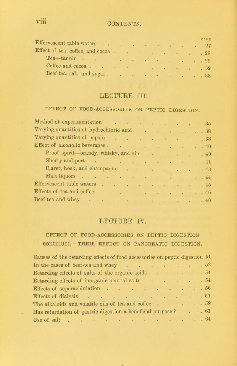 VUl Effervescent table waters 27 Effect of tea, coffee, and cocoa 28 Tea—tannin 29 Coffee and cocoa 32 Beef-tea, salt, and sugar 33 LECTUEE III. EFFECT OP FOOD-ACCESSOEIES ON PEPTIC DIGESTION. Method of experimentation 35 Varying quantities of hydrochloric acid 38 Varying quantities of pepsin 38 Effect of alcoholic beverages 40 Proof spirit—brandy, whisky, and gin 40 Sherry and port 41 Claret, hock, and champagne 43 Malt liquors 44 Effervescent table waters 45 Effects of tea and coffee 46 Beef-tea and whey 48 LECTUEE IV. EFFECT OF FOOD-ACCESSOEIES ON PEPTIC DIGESTION continued—theie effect on panceeatic digestion. Causes of the retarding effects of food-accessories on peptic digestion 51 In the cases of beef-tea and whey 52 Retarding effects of salts of the organic acids 54 Retarding effects of inorganic neutral salts 54 Effects of superacidulation 56 Effects of dialysis 57 The alkaloids and volatile oils of tea and coffee 68 Has retardation of gastric digestion a beneficial purpose ? . .61 Use of salt 64