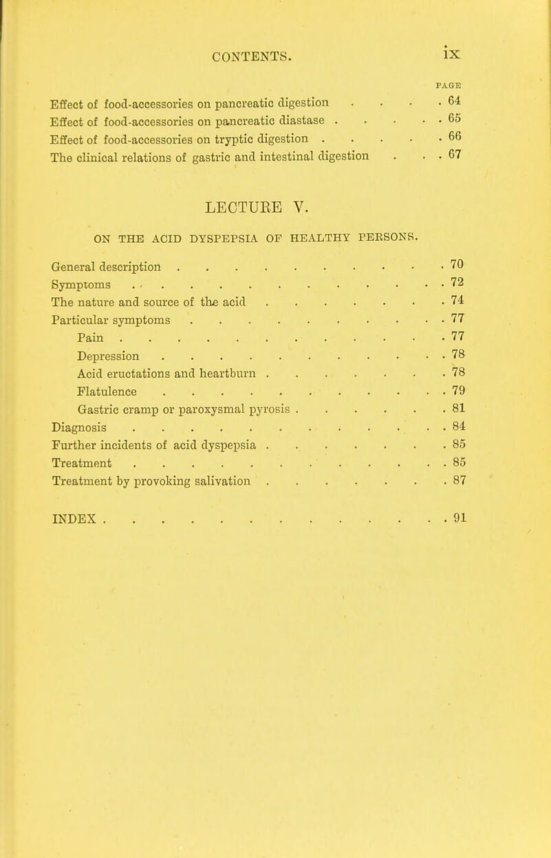 PAGE Effect of food-accessories on pancreatic digestion . . . .64 Effect of food-accessories on pancreatic diastase 65 Effect of food-accessories on tryptic digestion 66 The clinical relations of gastric and intestinal digestion . . . 67 LECTUEE V. ON THE ACID DYSPEPSIA OF HEALTHY PERSONS. General description 70 Symptoms 72 The nature and source of the acid 74 Particular symptoms 77 Pain 77 Depression 78 Acid eructations and heartburn 78 Flatulence 79 Gastric cramp or paroxysmal pyrosis 81 Diagnosis 84 Further incidents of acid dyspepsia 85 Treatment 85 Treatment by provoking salivation 87 INDEX 91