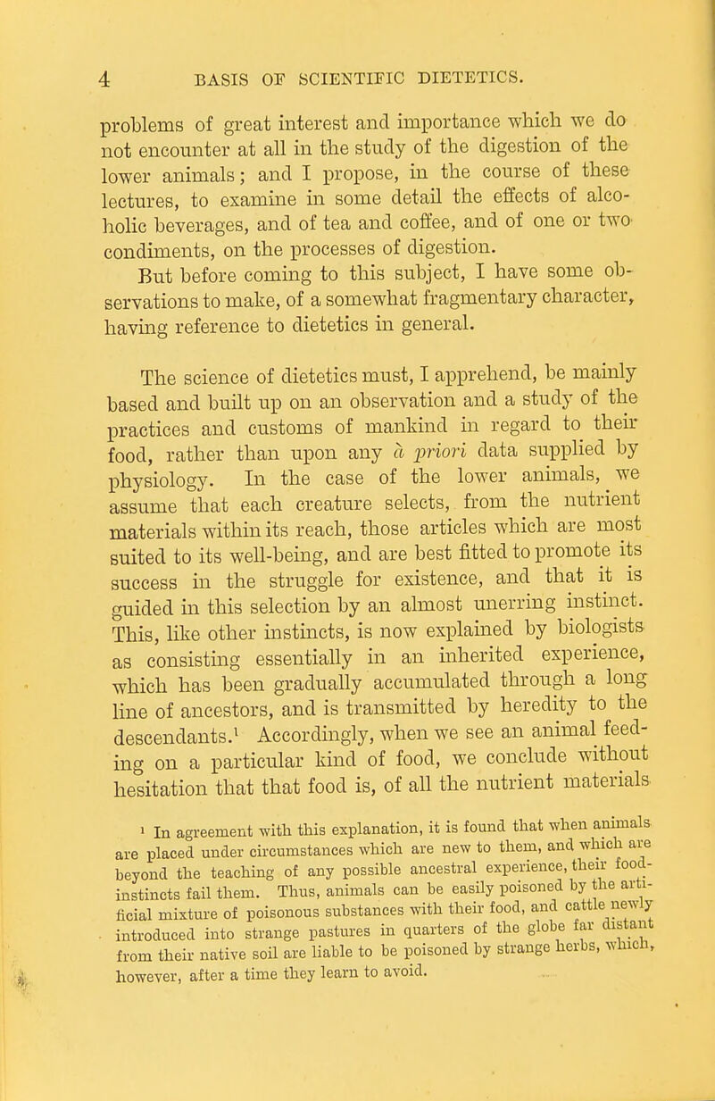 problems of great interest and importance wliicli we do not encounter at all in the study of the digestion of the lower animals; and I propose, in the course of these lectures, to examine in some detail the effects of alco- holic beverages, and of tea and coffee, and of one or two condiments, on the processes of digestion. But before coming to this subject, I have some ob- servations to make, of a somewhat fragmentary character, havmg reference to dietetics in general. The science of dietetics must, I apprehend, be mainly based and built up on an observation and a study of the practices and customs of mankind in regard to their food, rather than upon any a jpriori data supplied by physiology. In the case of the lower animals, we assume that each creature selects, from the nutrient materials within its reach, those articles which are most suited to its well-being, and are best fitted to promote its success m the struggle for existence, and that it is guided in this selection by an almost unerring instinct. This, like other mstmcts, is now explained by biologists as consisting essentially in an inherited experience, which has been gradually accumulated through a long line of ancestors, and is transmitted by heredity to the descendants.^ Accordingly, when we see an animal feed- ing on a particular kind of food, we conclude without hesitation that that food is, of all the nutrient materials 1 In agreement with this explanation, it is found that when animals- are placed under circumstances which are new to them, and which are beyond the teaching of any possible ancestral experience, their food- instincts fail them. Thus, animals can be easily poisoned by the arti- ficial mixture of poisonous substances with their food, and cattle newly . introduced into strange pastures in quarters of the globe far distant from their native soil are liable to be poisoned by strange herbs, whicn, however, after a time they learn to avoid.