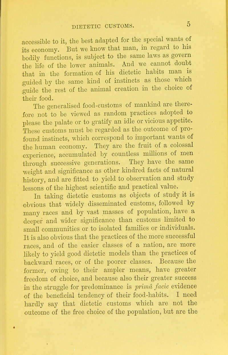 DIETETIC CUSTOMS. accessible to it, the best adapted for the special wants of its economy. But we know that man, in regard to his bodily functions, is subject to the same laws as govern the life of the lower animals. And we cannot doubt that in the formation of his dietetic habits man ^ is guided by the same kind of instincts as those which cruide the rest of the animal creation in the choice of their food. The generahsed food-customs of mankind are there- fore not to be viewed as random practices adopted to IDlease the palate or to gratify an idle or vicious appetite. These customs must be regarded as the outcome of pro- found instnicts, which correspond to important wants of the human economy. They are the fruit of a colossal experience, accumulated by countless millions of men through successive generations. They have the same weight and significance as other kindred facts of natural history, and are fitted to yield to observation and study lessons of the highest scientific and practical value. In taking dietetic customs as objects of study it is ■obvious that widely disseminated customs, followed by many races and by vast masses of population, have a deeper and wider significance than customs limited to small communities or to isolated families or individuals. It is also obvious that the practices of the more successful races, and of the easier classes of a nation, are more likely to yield good dietetic models than the practices of backward races, or of the poorer classes. Because the former, owing to their ampler means, have greater freedom of choice, and because also their greater success in the struggle for predominance is inimd facie evidence of the beneficial tendency of their food-habits. I need hardly say that dietetic customs which are not the outcome of the free choice of the population, but are the