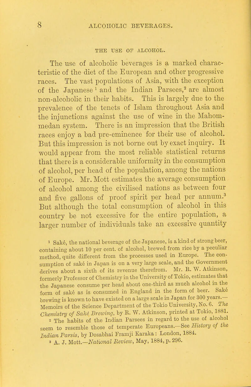 THE USE OF ALCOHOL. The use of alcoholic beverages is a marked charac- teristic of the diet of the European and other progressive races. The vast populations of Asia, with the exception of the Japanese ^ and the Indian Parsees,^ are almost non-alcoholic in then- habits. This is largely due to the prevalence of the tenets of Islam throughout Asia and the injunctions against the use of wine in the Mahom- medan system. There is an impression that the British races enjoy a bad pre-emmence for their use of alcohol. But this impression is not borne out by exact inquhy. It would appear from the most reliable statistical returns that there is a considerable uniformity in the consumption of alcohol, per head of the population, among the nations of Europe. Mr. Mott estimates the average consumption of alcohol among the civihsed nations as between four and five gallons of proof sphit per head per annum.^ But although the total consumption of alcohol in this country be not excessive for the entire population, a larger number of individuals take an excessive quantity > Sak6, the national beverage of the Japanese, is a kind of strong beer, containing about 10 per cent, of alcohol, brewed from rice by a pecuUar method, quite different from the processes used in Europe. The con- sumption of sak6 in Japan is on a very large scale, and the Government derives about a sixth of its revenue therefrom. Mr. E. W. Atkinson, formerly Professor of Chemistry in the University of Tokio, estimates that the Japanese consume per head about one-third as much alcohol in the form of sak6 as is consumed in England in the form of beer. Sak6 brewing is known to have existed on a large scale in Japan for 300 years.— Memoirs of the Science Department of the Tokio University, No. 6. The Chemistry of SaU Breioing, by E. W. Atkinson, printed at Tokio, 1881. 2 The habits of the Indian Parsees in regard to the use of alcohol seem to resemble those of temperate Europeans.—See History of tlm Indian Parsis, by Dosabhai Framji Karaka: London, 1884. ' A. J. Mott—National Bevieiu, May, 1884, p. 296.