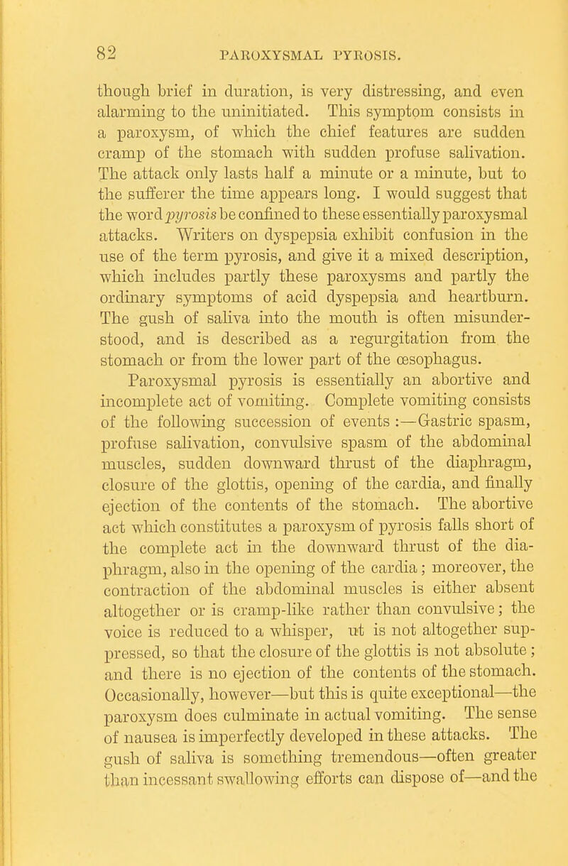 though brief in duration, is very distressing, and even alarming to the uninitiated. This symptom consists in a paroxysm, of which the chief features are sudden cramp of the stomach with sudden profuse saHvation. The attack only lasts half a minute or a minute, but to the sufferer the time appears long. I would suggest that the word_pi/rosis be confined to these essentially paroxysmal attacks. Writers on dyspepsia exhibit confusion in the use of the term pyrosis, and give it a mixed description, which includes partly these paroxysms and partly the ordinary symptoms of acid dyspepsia and heartburn. The gush of saliva into the mouth is often misunder- stood, and is described as a regurgitation from the stomach or from the lower part of the oesophagus. Paroxysmal pyrosis is essentially an abortive and incomplete act of vomiting. Complete vomiting consists of the following succession of events :—Gastric spasm, profuse salivation, convulsive spasm of the abdominal muscles, sudden downward thrust of the diaphragm, closure of the glottis, opening of the cardia, and finally ejection of the contents of the stomach. The abortive act which constitutes a paroxysm of pyrosis falls short of the complete act in the downward thrust of the dia- phragm, also in the opening of the cardia; moreover, the contraction of the abdominal muscles is either absent altogether or is cramp-like rather than convulsive; the voice is reduced to a whisper, ut is not altogether sup- pressed, so that the closure of the glottis is not absolute; and there is no ejection of the contents of the stomach. Occasionally, however—but this is quite exceptional—the paroxysm does culminate in actual vomiting. The sense of nausea is imperfectly developed in these attacks. The gush of saliva is something tremendous—often greater than incessant swallowing efforts can dispose of—and the