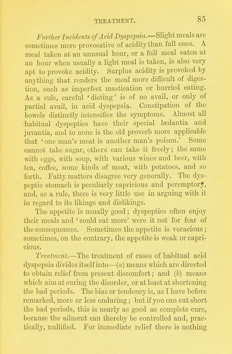 l-REATMENf. Further Incidents of Acid D?/sjjepsrfl.—Sliglit meals are sometimes more provocative of acidity than full ones. A. meal taken at an unusual hour, or a full meal eaten at an hour when usually a Hght meal is taken, is also very apt to provoke acidity. Surplus acidity is provoked by anything that renders the meal more difficult of diges- tion, such as imperfect mastication or hurried eating. As a rule, careful 'dieting' is of no avail, or only of partial avail, in acid dyspepsia. Constipation of the bowels distmctly intensifies the symptoms. Almost all •habitual dyspeptics have their special Isedantia and juvantia, and to none is the old proverb more applicable that ' one man's meat is another man's poison.' Some cannot take sugar, others can take it freely; the same with eggs, with soup, with various wines and beer, with tea, coffee, some kinds of meat, with potatoes, and so forth. Fatty matters disagree very generally. The dys- peptic stomach is peculiarly capricious and peremptor;f, and, as a rule, there is very little use in arguing with it in regard to its likings and dislikings. The appetite is usually good; dyspeptics often enjoy then' meals and ' could eat more' were it not for fear of the consequences. Sometimes the appetite is voracious; sometimes, on the contrary, the appetite is weak or capri- cious. Treatment.—The treatment of cases of habitual acid dyspepsia divides itself into—(a) means which are directed to obtain relief from present discomfort; and (b) means which aim at curing the disorder, or at least at shortening the bad periods. The bias or tendency is, as I have before remarked, more or less enduring; but if you can cut short the bad periods, this is nearly as good as complete cure, because the ailment can thereby be controlled and, prac- tically, nullified. For immediate relief there is nothing