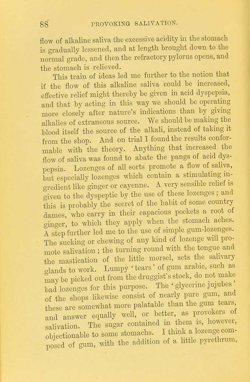 flow of alkaline saliva the excessive acidity in the stomach is gradually lessened, and at length brought down to the normal grade, and then the refractory pylorus opens, and the stomach is relieved. This tram of ideas led me further to the notion that if the flow of this alkaline sahva could be increased, effective relief might thereby be given in acid dyspepsia, and that by acting in this way we should be operating more closely after nature's indications than by givmg alkalies of extraneous source. We should be making the blood itself the source of the alkaH, instead of taking it from the shop. And on trial I found the results confor- mable with the theory. Anything that increased the flow of saliva was found to abate the pangs of acid dys- pepsia. Lozenges of all sorts promote a flow of saliva, but especially lozenges which contain a stimulatmg m- aredient like ginger or cayenne. A very sensible relief is given to the dyspeptic by the use of these lozenges ; and this is probably the secret of the habit of some country dames, who carry in their capacious pockets a root of ginger to which they apply when the stomach aches. A step further led me to the use of simple gum-lozenges. The sucking or chewing of any kind of lozenge wUl pro- mote salivation ; the turning round with the tongue and the mastication of the little morsel, sets the salivary o-lands to work. Lumpy ' tears ' of gum arable, such as mav be picked out from the druggist's stock, do not make bad lozenges for this purpose. The ' glycerine jujubes of the shops likewise consist of nearly pure gum and these are somewhat more palatable than the gum tears and answer equally well, or better, as provokers of salivation. The sugar contained in them is, however, objectionable to some stomachs. I thmk a lozenge com- posed of gum, with the addition of a little pyrethrum,