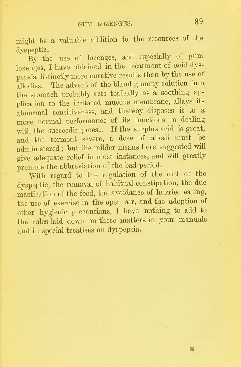 GUM LOZENGES. might be a valuable addition to the resources of the dyspeptic. By the use of lozenges, and especially of gum lozenges, I have obtamed in the treatment of acid dys- pepsia distinctly more curative results than by the use of alkalies. The advent of the bland gummy solution into the stomach probably acts topically as a soothing ap- plication to the irritated mucous membrane, ahays its abnormal sensitiveness, and thereby disposes it to a more normal performance of its functions in dealing with the succeeding meal. If the surplus acid is great, and the torment severe, a dose of alkali must be administered; but the milder means here suggested will give adequate relief in most instances, and will greatly promote the abbreviation of the bad period. With regard to the regulation of the diet of the dyspeptic, the removal of habitual constipation, the due mastication of the food, the avoidance of hurried eating, the use of exercise in the open air, and the adoption of other hygienic precautions, I have nothing to add to the rules laid down on these matters in your manuals and in special treatises on dyspepsia. H