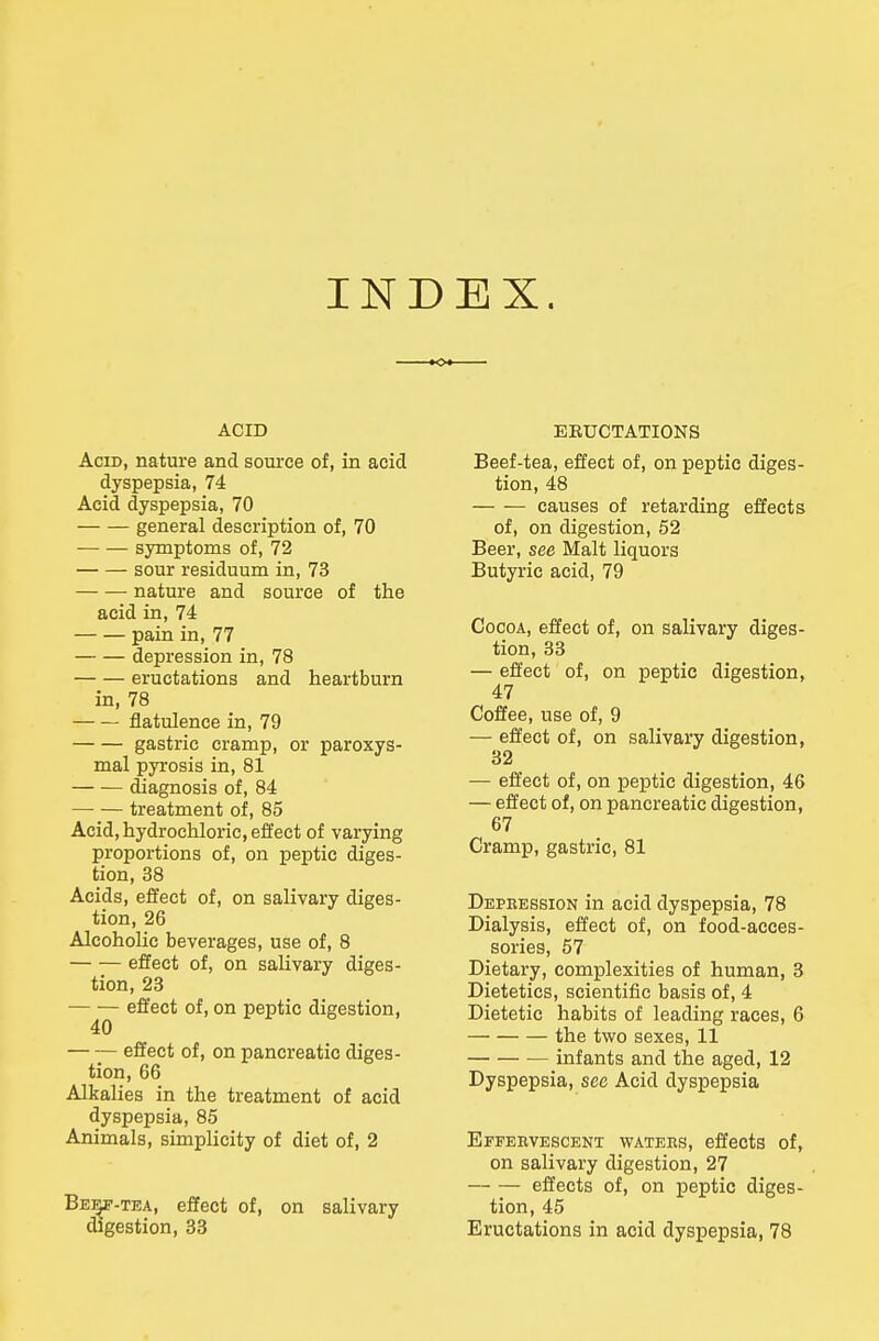 INDEX. ACID Acid, nature and source of, in acid dyspepsia, 74 Acid dyspepsia, 70 general description of, 70 — — symptoms of, 72 sour residuum in, 73 — — nature and source of the acid in, 74 pain in, 77 depression in, 78 eructations and heartburn in, 78 flatulence in, 79 gastric cramp, or paroxys- mal pyrosis in, 81 (fiagnosis of, 84 treatment of, 85 Acid, hydrochloric, effect of varying proportions of, on peptic diges- tion, 38 Acids, effect of, on salivary diges- tion, 26 Alcoholic beverages, use of, 8 effect of, on salivary diges- tion, 23 effect of, on peptic digestion, 40 effect of, on pancreatic diges- tion, 66 Alkalies in the treatment of acid dyspepsia, 85 Animals, simplicity of diet of, 2 Bei^-tea, effect of, on salivary digestion, 38 EEUCTATIONS Beef-tea, effect of, on peptic diges- tion, 48 causes of retarding effects of, on digestion, 52 Beer, see Malt liquors Butyric acid, 79 Cocoa, effect of, on salivary diges- tion, 33 — effect of, on peptic digestion, 47 Coffee, use of, 9 — effect of, on salivary digestion, 32 — effect of, on peptic digestion, 46 — effect of, on pancreatic digestion, 67 Cramp, gastric, 81 Depression in acid dyspepsia, 78 Dialysis, effect of, on food-acces- sories, 57 Dietary, complexities of human, 3 Dietetics, scientific basis of, 4 Dietetic habits of leading races, 6 the two sexes, 11 — infants and the aged, 12 Dyspepsia, see Acid dyspepsia Effeevescenx waters, effects of, on salivary digestion, 27 effects of, on peptic diges- tion, 45 Eructations in acid dyspepsia, 78