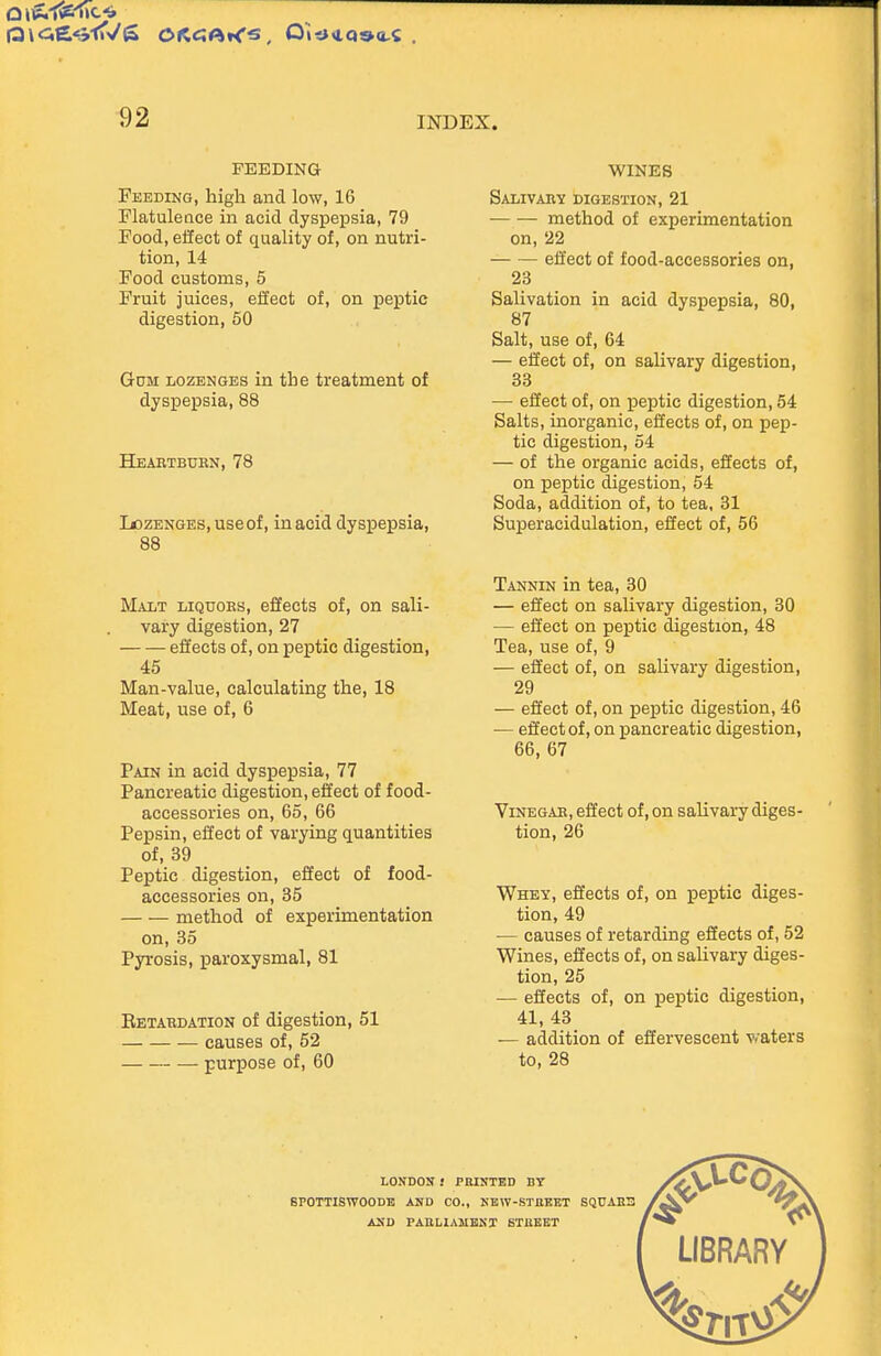 FEEDING Feeding, high and low, 16 Flatulence in acid dyspepsia, 79 Food, effect of quality of, on nutri- tion, 14 Food customs, 5 Fruit juices, effect of, on peptic digestion, 60 GoM LOZENGES in the treatment of dyspepsia, 88 Heahtbdbn, 78 lozENGES, use of, inacld dyspepsia, 88 Malt liquors, effects of, on sali- vary digestion, 27 eSects of, on peptic digestion, 45 Man-value, calculating the, 18 Meat, use of, 6 Pain in acid dyspepsia, 77 Pancreatic digestion, effect of food- accessories on, 65, 66 Pepsin, effect of varying quantities of, 39 Peptic digestion, efiect of food- accessories on, 35 method of experimentation on, 35 Pyrosis, paroxysmal, 81 Eetardation of digestion, 51 causes of, 52 purpose of, 60 WINES SALIVAR-if digestion, 21 method of experimentation on, 22 effect of food-accessories on, 23 Salivation in acid dyspepsia, 80, 87 Salt, use of, 64 — effect of, on salivary digestion, 33 — effect of, on peptic digestion, 54 Salts, inorganic, effects of, on pep- tic digestion, 54 — of the organic acids, effects of, on peptic digestion, 54 Soda, addition of, to tea, 31 Superacidulation, effect of, 56 Tannin in tea, 30 — effect on salivary digestion, 30 — effect on peptic digestion, 48 Tea, use of, 9 — effect of, on salivary digestion, 29 — effect of, on peptic digestion, 46 — effect of, on pancreatic digestion, 66, 67 ViNEGAE, effect of, on salivary diges- tion, 26 Whey, effects of, on peptic diges- tion, 49 — causes of retarding effects of, 52 Wines, effects of, on salivary diges- tion, 25 — effects of, on peptic digestion, 41, 43 — addition of effervescent v.'aters to, 28 LONDON } PBINTED BY SPOTTISWOODB ASD CO., KEW-SXaKKT SQUAEE AND PAULIAMBKX STUKET UBRARY