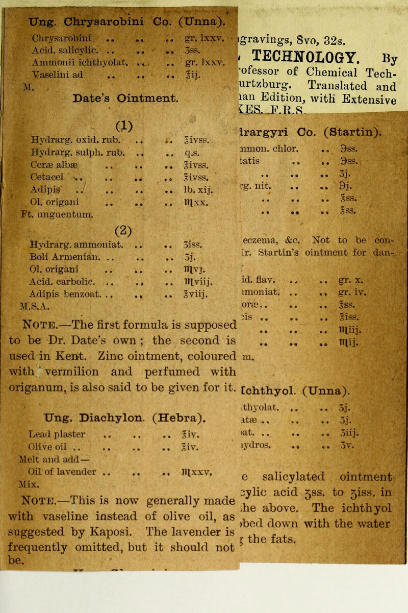 Ung. Chrysarobini Co. (Unna). Chrysarobini .. ., ,« gr, Ixxv. Acid, salicylic, .. ,, ., 5ss. Ammoiiii ichthyolat. . * .. gr. Ixxv. Yaseliiii ad sij. M. Date's Ointment. (1) Hydrarg. oxid. rub oivss. Hydrarg. sulph. rub. .. .. q.s. Cerae albae 2ivss, Cetacei ■ ,» .livss. Adipis .. lb. xij. , 01. origaiii .. Titxx. Ft. uiigueiitum. (2) Hydrarg. ammoniat oiss. Boli Armenian. .. .. ,. 3j. 01. origani TTlvj. Acid, carbolic IHviij. Adipis benzoat §viij. M.S.A. Note.—The first formula is supposed to be Dr. Date's own ; the second is used in Ker>t. Zinc ointment, coloured with ' vermilion and perfumed with origanum, is also said to be given for it. Ung. Diachylon. (Hebra). Lead plaster ., .. ., ?iv. Olive oil .. .. .;iv. Melt and add— Oil of lavender lUxxv. Mix. Note.—This is now generally made with vaseline instead of olive oil, as suggested by Kaposi. The lavender is frequently omitted, but it should not be. igravings, 8vo, 32s. I TECHNOLOGY. By ^ofessor of Chemical Tech- urtzburg. Translated and laii Edition, with Extensive C,l!]S,.-_P-Ti.S. _ _ .,„^^T,,,^^ irargyri Co. (Startin). union, clilor. .. 9ss. Latis .. 9ss. 3j. rg. nit. .. dj. Iss. §ss. eczema, &c. Not to be con- ir. Startin's ointment for dan- id. flav. ... ., gr. X. imoniat. .. ., gr. iv, ora3 5ss. ns 5iss. iniii. mij. m. Cchthyol. (Unna). itliyolat 3j. itse.. .. 5j. >at. .. oiij. 13'dros. ., 3v. e salicylated ointment 3ylic acid 533. to 5iss. in }he above. The ichthyol >bed down with the water ^ the fats.