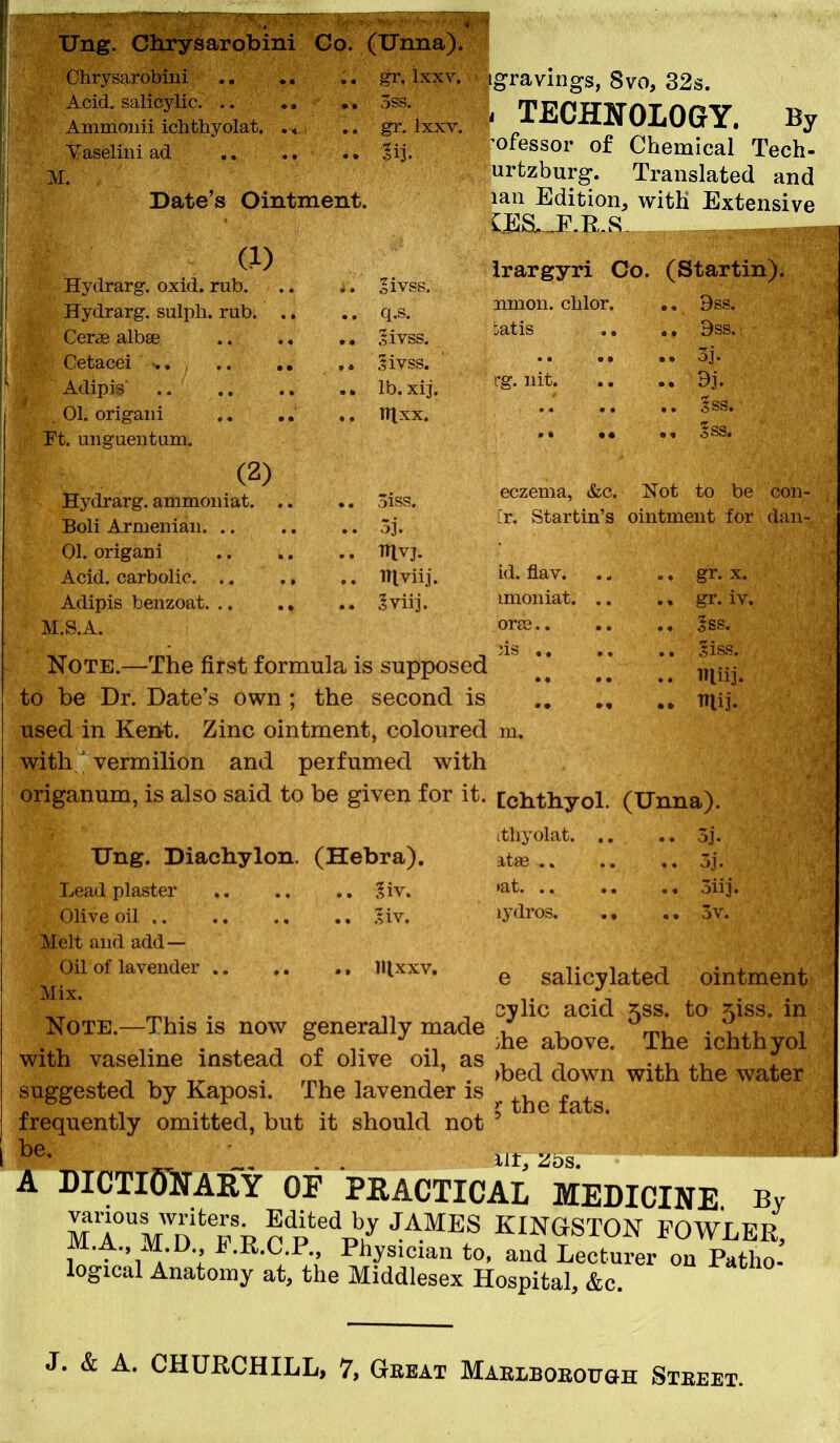 Ung. Clirysarobini Co. Ohrysarobiiii Acid, salicylic. .. Ammoiiii ichthyolat. ., Vaseliiii ad Date's Ointment. (.1) ydrarg. oxid. rub. .. .. oivss. Hydrarg. sulpli. rub q.s. Cerae albae Sivss. Cetacei .. ,» .fivss. Adipis lb. xij. _ 01. origaiii Wlxx. Ft. uugueiitum. (2) Hydrarg. ammouiat oiss. Boli Armenian. .. .. .. 5j. 01. origan i IHvj. Acid, carbolic. .. ., IHviij. Adipis benzoat 'viij. M.S.A. gravings, Svo, 32s. I TECHNOLOGY. By ^ofessor of Chemical Tech- urtzburg. Translated and lan Edition, witK Extensive irargyri Co. (Startin). union, clilor. 9ss. tatis .. 9ss. 3j. I'g. nit dj, sss. §ss. eczema, &c. Not to be con- [r. Startin's ointment for dan- id. flav. mioniat. ora3.. iis gr. X. gr. iv. Jss. liss. Note.—The first formula is supposed ' ]* ** ** ^-j- to be Dr. Date's own ; the second is irtij. used in Kent. Zinc ointment, coloured m. with' vermilion and perfumed with origanum, is also said to be given for it. [chthyol. (tJnna). itliyolat 5]. Ung. Diachylon. (Hebra). atse 3j. Lead plaster .?iv. »at oiij. Olive oil :Av. hydros 3v. Melt and add— Oil of lavender IHxxv. Mix. e salicylated ointment cylic acid 5SS. to 5iss. in Note.—This is now generally made ^ , . V^^, , T „ jhe above. The ichthyol with vaseline instead 01 olive oil, as , t t -.i . . , , ,^ . , . )bed down with the water suggested by Kaposi The lavender is frequently omitted, but it should not be. ^ the fats. lit, Zbs, A DICTIONARY OP PEACTICAL MEDICINE By v<anous writers Edited by JAMES KINGSTON FOWLER, M.A. M. D., F.n.C P Piiysician to, and Lecturer on Patho- logical Anatomy at, tlie Middlesex Hospital, &c. J. & A. CHURCHILL, 7, Gbbat MAEiBOEOuaH Sieeet.