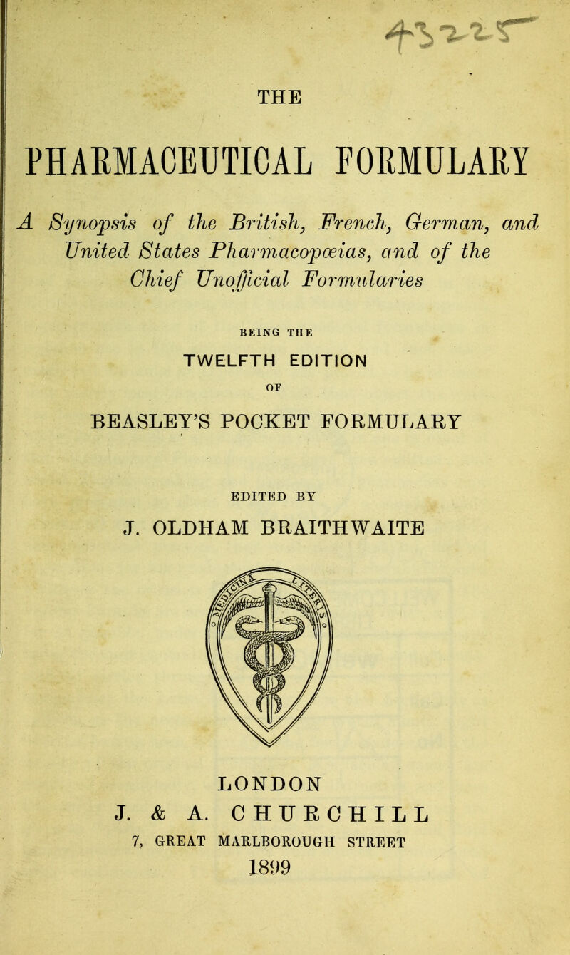 PHAMACEUTICAL POMULAM A Synopsis of the British, French^ German, and United States Pharmacopoeias, and of the Chief Unofficial Formularies BKING THE TWELFTH EDITION OF BEASLEY'S POCKET FORMULARY EDITED BY J. OLDHAM BRAITHWAITE LONDON J. & A. CHURCHILL 7, GREA.T MARLBOROUGH STREET 1899