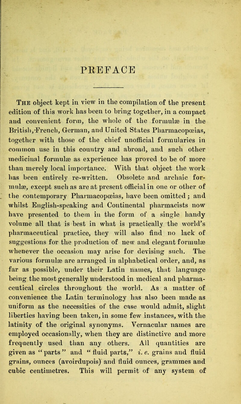 PREFACE The object kept in view in the compilation of the present edition of this work has been to bring together, in a compact and convenient form, the whole of the formulae in the British,-French, German, and United States Pharmacopoeias, together with those of the chief unofficial formularies in common use in this country and abroad, and such other medicinal formula? as experience has proved to be of more than merely local importance. With that object the work has been entirely re-written. Obsolete and archaic for- mnlie, except such as are at present official in one or other of the contemporary Pharmacopoeias, have been omitted; and whilst English-speaking and Continental pharmacists now have presented to them in the form of a single handy volume all that is best in what is practically the world's pharmaceutical practice, they will also find no lack of suggestions for the production of new and elegant formulae whenever the occasion may arise for devising such. The various formulae are arranged in alphabetical order, and, as far as possible, under their Latin names, that language being the most generally understood in medical and pharma- ceutical circles throughout the world. As a matter of convenience the Latin terminology has also been made as uniform as the necessities of the case would admit, slight liberties having been taken, in some few instances, with the latinity of the original synonyms. Vernacular names are employed occasionally, when they are distinctive and more freqaenlly used than any others. All quantities are given as  partsand  fluid parts/' ^. e. grains and fluid grains, ounces (avoirdupois) and fluid ounces, grammes and cubic centimetres. This will permit of any s^^stem of