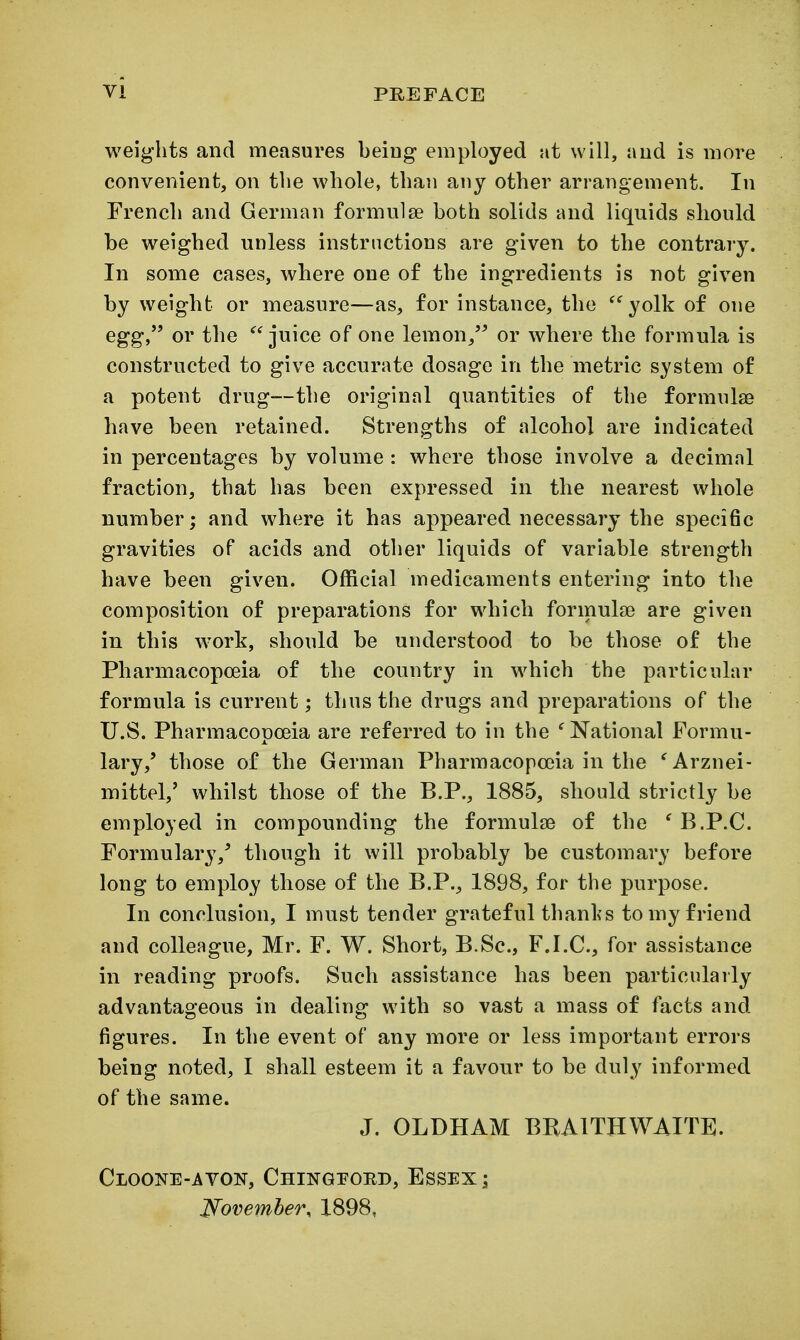 weights and measures being employed at will, and is more convenient, on the whole, than any other arrangement. In French and German formulse both solids and liquids should be weighed unless instructions are given to the contrary. In some cases, where one of the ingredients is not given by weight or measure—as, for instance, the ^'^yolk of one egg, or the juice of one lemon/^ or where the formula is constructed to give accurate dosage in the metric system of a potent drug—the original quantities of the formulae have been retained. Strengths of alcohol are indicated in percentages by volume : where those involve a decimal fraction, that has been expressed in the nearest whole number; and where it has appeared necessary the specific gravities of acids and other liquids of variable strength have been given. Official medicaments entering into the composition of preparations for which formula) are given in this work, should be understood to be those of the Pharmacopoeia of the country in which the particular formula is current; thus the drugs and preparations of the U.S. Pharmacopoeia are referred to in the 'National Formu- lary,' those of the German Pharmacopoeia in the 'Arznei- mittel,' whilst those of the B.P., 1885, should strictly be employed in compounding the formulae of the ' B.P.C. Formulary,' though it will probably be customary before long to employ those of the B.P., 1898, for the purpose. In conclusion, I must tender grateful thanl's to my friend and colleague, Mr. F. W. Short, B.Sc, F.I.C, for assistance in reading proofs. Such assistance has been particularly advantageous in dealing with so vast a mass of facts and figures. In the event of any more or less important errors being noted, I shall esteem it a favour to be duly informed of the same. J. OLDHAM BRAITHWAITE. Cloone-avon, Chingpord, Essex; Wovemher, 1898,