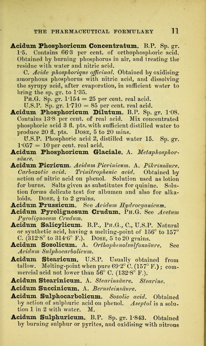 Acidum Phosphoricum Concentratum. B.P. Sp. gr. 1*5. Contains 66*3 per cent, of orthophospljoric acid. Obtained by burning phosphorus in air, and treating the residue with water and nitric acid. C. Acide pliosphorig[ue officinal. Obtained by oxidising amorphous phosphorus with nitric acid^ and dissolving the syrupy acid, after evaporation, in sufficient water to bring the sp. gr. to 1*35. Ph.G. Sp. gr. 1*154 = 25 per cent, real acid. U.S.P. Sp. gr. 1'710 = 85 per cent, real acid. Acidum Phosphoricum Dilutum. B.P. Sp. gr. 108. Contains 13*8 per cent, of real acid. Mix concentrated phosphoric acid 3 fl. pts. with sufficient distilled water to produce 20 fl. pts. Dose, 5 to 20 mins. U.S.P. Phosphoric acid 2, distilled water 15. Sp. gr. 1*057 = 10 per cent, real acid. Acidum Phosphoricum G-laciale. A. MetapJiosphor- sdure. Acidum Picricum. Acidum Ficrinicum. A. FiJcrinsdure. Carhazotic acid. Trinitrophenic acid. Obtained by action of nitric acid on phenol. Solution used as lotion for burns. Salts given as substitutes for quinine. Solu- tion forms delicate test for albumen and also for alka- loids. Dose, i to 2 grains. Acidum Prussicum. See Acidum Ilydrocyanicum. Acidum Pyrolignosum Crudum. Ph.G. See Acetum Fijrolignosum Crudum. Acidum Salicylicum. B.P., Ph.G., C, U.S.P. Natural or synthetic acid, having a melting-point of 156° to 157° C. (312*8° to 314*6° P.). Dose, 5 to 20 grains. Acidum Sozolicum. A. OrthopJienolsulfonsdure. See Acidum Sulphocarholicum. Acidum Stearicum. U.S.P. Usually obtained from tallow. Melting-point when pure 69*2° C. (157° F.) ; com- mercial acid not lower than 56° C. (132*8° P.). Acidum Stearinicum. A. Stearinsdure, Stearine. Acidum Succinicum. A. JBernsteinsdure. Acidum Sulphocarholicum. Sozolic acid. Obtained by action of sulpliuric acid on phenol. Aseptol is a solu- tion 1 in 2 with water. M. Acidum Sulphuricum. B.P. Sp. gr. 1*843. Obtained by burning sulphur or pyrites, and oxidising with nitrous