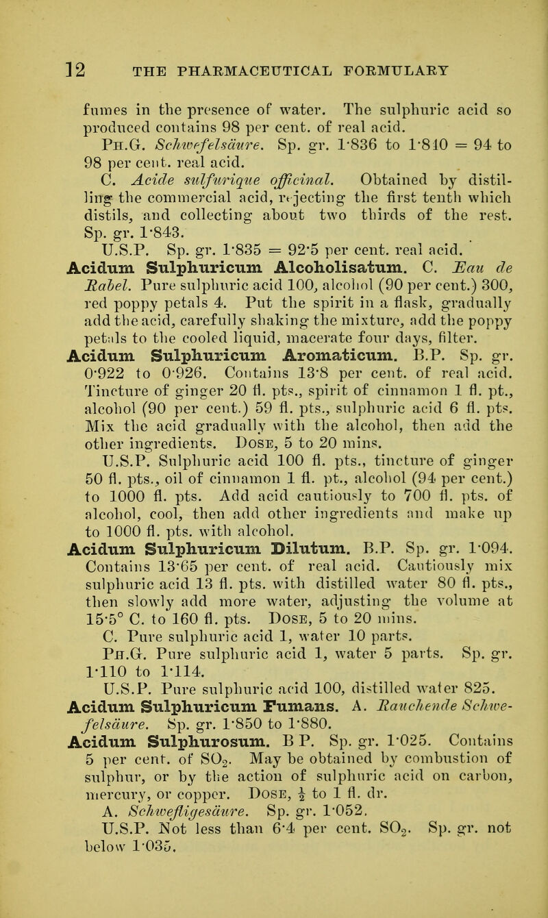 fumes in the presence of water. The sulphuric acid so produced contains 98 per cent, of real acid. Ph.G. ScMuf^felsdure. Sp. gr. 1-836 to 1-810 = 94 to 98 per cent, real acid. C. Acide sulfurique officinal. Obtained by distil- ling the commercial acid, rt jecting the first tenth which distils, and collecting about two thirds of the rest. Sp. gr. 1-843. U.S.P. Sp. gr. 1-835 = 92*5 per cent, real acid.  Acidum Sulpliuriciim Alcoholisatum. C. I^au de Rahel. Pure sulphuric acid 100^ alcohol (90 per cent.) 300, red poppy petals 4. Put the spirit in a flask, gradually add the acid, carefully shaking the mixture, add the poppy petals to the cooled liquid, macerate four days, filter. Acidum Siilpliuricum Aromaticum. B.P. Sp. gr. 0- 922 to 0-926. Contains 13-8 per cent, of real acid. Tincture of ginger 20 fl. pts., spirit of cinnamon 1 fl. pt., alcohol (90 per cent.) 59 fl. pts., sulphuric acid 6 fl. pts. Mix the acid gradually with the alcohol, then add the other ingredients. Dose, 5 to 20 mins. U.S.P. Sulphuric acid 100 fl. pts., tincture of ginger 50 fl. pts., oil of cinnamon 1 fl. pt., alcohol (94 per cent.) to 1000 fl. pts. Add acid cautiously to 700 fl. pts. of alcohol, cool, then add other ingredients and make up to 1000 fl. pts. with alcohol. Acidum Sulphuricum Dilutum. B.P. Sp. gr. 1094. Contains 13*65 per cent, of real acid. Cautiously mix sulphuric acid 13 fl. pts. with distilled water 80 fl. pts., then slowly add more water, adjusting the volume at 15-5° C. to 160 fl. pts. Dose, 5 to 20 mins. C. Pure sulphuric acid 1, water 10 parts. Ph.G. Pure sulphuric acid 1, water 5 parts. Sp. gr. 1- 110 to 1-114. U.S.P. Pure sulphuric acid 100, distilled water 825. Acidum Sulphuricum Fumans. A. Rmicliende Schwe- felsdure. Sp. gr. 1*850 to 1*880. Acidum Sulphurosum. B P. Sp. gr. 1*025. Contains 5 per cent, of SO2. May be obtained by combustion of sulphur, or by the action of sulphuric acid on carbon, mercury, or copper. Dose, ^ to 1 fl. dr. A. Sehivejiigesdure. Sp. gr. 1*052. U.S.P. J^ot less than 6*4 per cent. SOg. Sp. gr. not below 1*035,