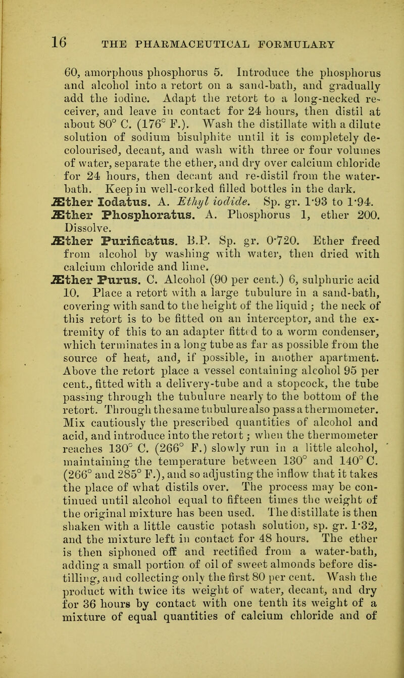 60, amorphous phosphorus 5. Introduce the phos^^horus and alcohol into a retort on a sand-bath, and gradually add the iodine. Adapt the retort to a long-necked re- ceiver, and leave in contact for 24 hours, then distil at about 80° C. (176^ ¥.). Wash the distillate with a dilute solution of sodium bisulphite until it is completely de- colourised, decant, and wash with three or four volumes of water, separate the ether, and dry over calcium chloride for 24 hours, then decant and re-distil from the water- bath. Keep in well-corked filled bottles in the dark. iEther lodatus. A. Sth?/l iodide. Sp. gr. 1*93 to 1*94. iEther Phosphoratus. A. Phosphorus 1, ether 200. Dissolve. iEther Purificatus. B.P. Sp. gr. 0-720. Ether freed from alcohol by washing with water, then dried with calcium chloride and lime. iEther Purus. C. Alcohol (90 per cent.) 6, sulphuric acid 10. Place a retort with a large tubulure in a sand-bath, covering with sand to the height of the liquid ; the neck of this retort is to be fitted on an interceptor, and the ex- tremity of this to an adapter fittt d to a worm condenser,, which terminates in a long tube as far as possible from the source of heat, and, if possible, in another apartment. Above the retort place a vessel containing alcohol 95 per cent., fitted with a delivery-tube and a stopcock, the tube passing through the tubulure nearly to the bottom of the retort. Through thesame tubulure also pass a thermometer. Mix cautiously the prescribed quantities of alcohol and acid, and introduce into the retort; when the thermometer reaches ISO C. (266° F.) slowly run in a little alcohol, maintaining the temperature between 130° and 140° C. (266° and 285° P.), and so adjusting the inflow that it takes the place of what distils over. The process may be con- tinued until alcohol equal to fifteen times the weight of the original mixture has been used. The distillate is then shaken with a little caustic potash solution, sp. gr. 1*32, and the mixture left in contact for 48 hours. The ether is then siphoned off and rectified from a water-bath, adding a small portion of oil of sweet almonds before dis- tilling, and collecting onlv the first 80 per cent. Wash the product with twice its weight of water, decant, and dry for 36 hours by contact with one tenth its weight of a mixture of equal quantities of calcium chloride and of