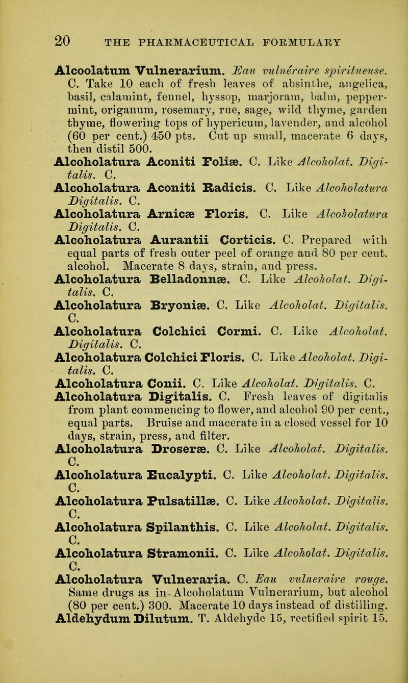 Alcoolatum Vulnerarium. Eau vulneraire spiritueuse. C. Take 10 each of fresh leaves of absinthe, angelica, basil, calaniint, fennel, hyssop, marjoram, balin, pepper- mint, origanum, rosemary, rue, sage, wild thyme, garden thyme, flowering tops of hypericum, lavender, and alcohol (60 per cent.) 450 pts. Cut up small, macerate 6 days, then'distil 500. Alcoholatura Aconiti Polise. C. Like AlcoJiolat. Digi- talis. C. Alcoholatura Aconiti Radicis. C. Like Alcoholatura Digitalis. C. Alcoholatura Arnicse Ploris. C. Like Alcoholatura Digitalis. C. Alcoholatura Aurantii Corticis. C. Prepared with equal parts of fresh outer peel of orange and 80 per cent, alcohol. Macerate 8 days, strain, and press. Alcoholatura Belladonnse. C. Like AlcoJiolat. Digi- talis. C. Alcoholatura Bryonise. C. Like AlcoJiolat. Digitalis. C. Alcoholatura Colchici Cormi. C. Like AlcoJiolat. Digitalis. C. Alcoholatura Colchici Ploris. C. Like AlcoJiolat. Digi- talis. C. Alcoholatura Conii. C. Like AlcoJiolat. Digitalis. C. Alcoholatura Digfitalis. C. Fresh leaves of digitalis from plant commencing to flower, and alcobol 90 per cent., equal parts. Bruise and macerate in a closed vessel for 10 days, strain, press, and filter. Alcoholatura Droserse. C. Like AlcoJiolat. Digitalis. C. Alcoholatura Eucalypti. C. Like AlcoJiolat. Digitalis. C. Alcoholatura Fulsatillee. C. Like AlcoJiolat. Digitalis. C. Alcoholatura Spilanthis. C. Like AlcoJiolat. Digitalis. C. Alcoholatura Stramonii. C. Like AlcoJiolat. Digitalis. C. Alcoholatura Vulneraria. C. Eau vulneraire rouge. Same drugs as in-Alcoholatum Vulnerarium, but alcohol (80 per cent.) 300. Macerate 10 days instead of distilling. Aldehydum Dilutum. T. Aldehyde 15, rectified spirit 15.