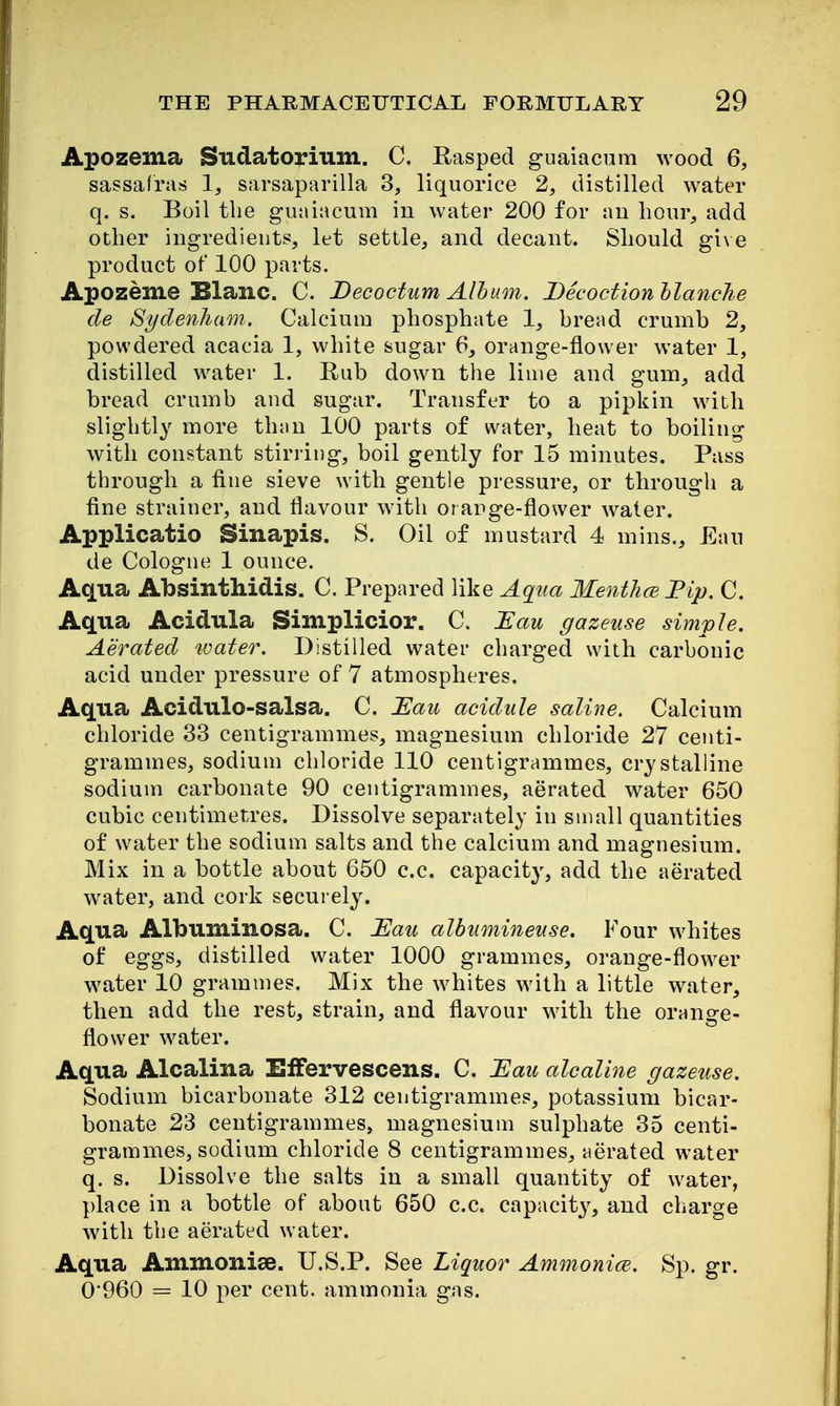 Apozema Sudatorium. C. Rasped guaiacum wood 6, sassafras 1, sarsaparilla 3, liquorice 2, distilled water q. s. Boil the guaiiicum in water 200 for an hour, add other ingredients, let settle, and decant. Should gi\e product of 100 parts. Apozeme Blanc. C. Decoctum Album. Decoction hlanche cle Sydenham. Calcium phosphate 1, bread crumb 2, powdered acacia 1, white sugar 6, orange-flower water 1, distilled water 1. Rub down tlie lime and gum, add bread crumb and sugar. Transfer to a pipkin with slightly more than 100 parts of water, heat to boiling with constant stirring, boil gently for 15 minutes. Pass through a fine sieve with gentle pressure, or through a fine strainer, and flavour with oiarge-flower water. Applicatio Sinapis. S. Oil of mustard 4 mins., Ean de Cologne 1 ounce. Aqua Absinthidis. C. Prepared like Aq^iia Menthce Fip. C. Aqua Acidula Simplicior. C. Eau gazeuse simple. Aerated water. Distilled water charged with carbonic acid under pressure of 7 atmospheres. Aqua Acidulo-salsa. C. Tlau acidule saline. Calcium chloride 33 centigrammes, magnesium chloride 27 centi- grammes, sodium chloride 110 centigrammes, crystalline sodium carbonate 90 centigrammes, aerated water 650 cubic centimetres. Dissolve separately in small quantities of water the sodium salts and the calcium and magnesium. Mix in a bottle about 650 c.c. capacit}', add the aerated water, and cork securely. Aqua Albuminosa. C. Tlau alhumineuse. Four whites of eggs, distilled water 1000 grammes, orange-flower water 10 grammes. Mix the whites with a little water, then add the rest, strain, and flavour with the orange- flower water. Aqua Alcalina EfFervescens. C. Hau alcaline gazeuse. Sodium bicarbonate 312 centigrammes, potassium bicar- bonate 23 centigrammes, magnesium sulphate 35 centi- grammes, sodium chloride 8 centigrammes, aerated water q. s. Dissolve the salts in a small quantity of water, place in a bottle of about 650 c.c. capacit}^ and charge with the aerated water. Aqua Ammonise. U.S.P. See Liquor Ammonice. Sp. gr. 0*960 = 10 per cent, ammonia gas.