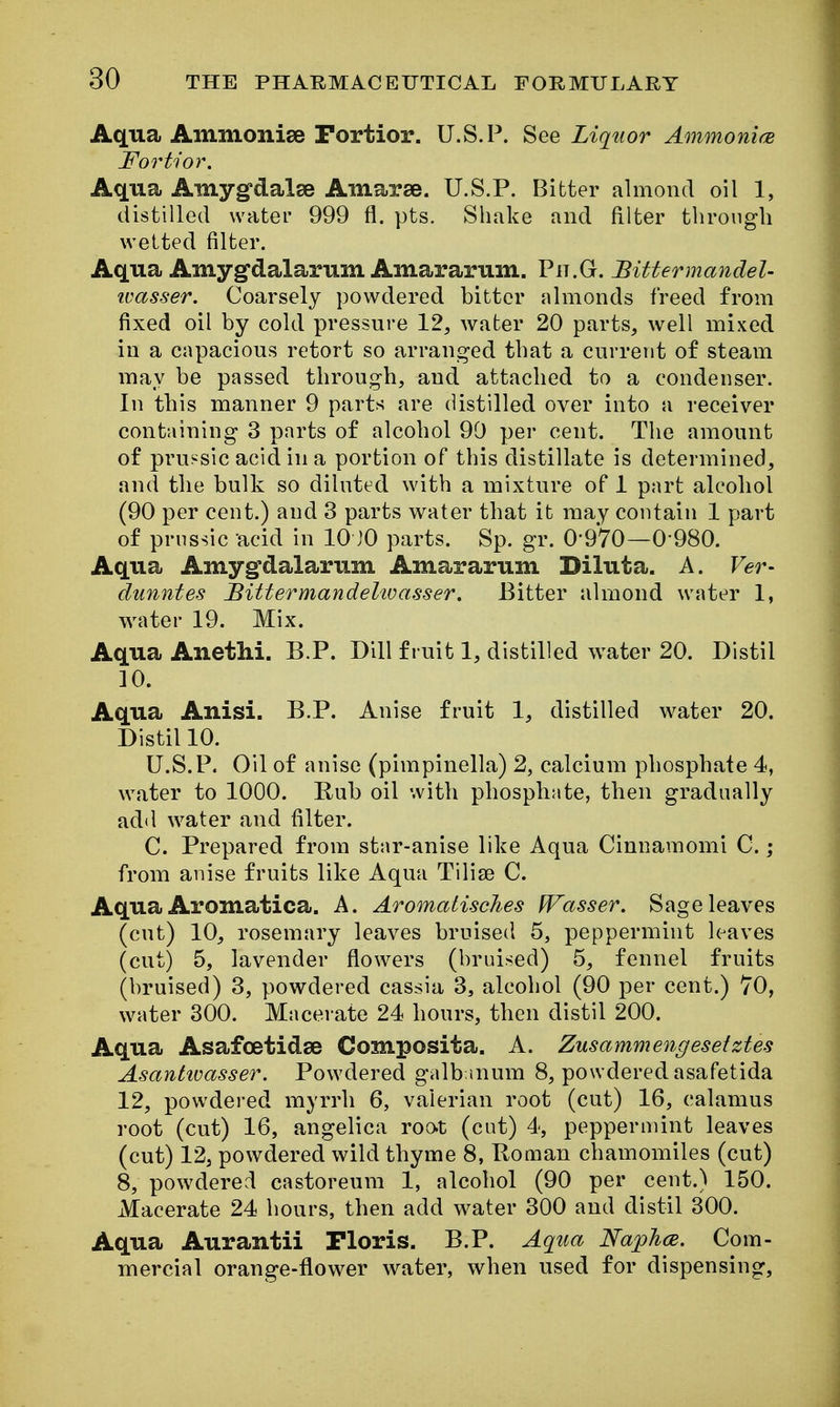 Aqua Ammoniae Fortior. U.S.P. See Liquor AmmonifE Fortior. Aqua Amygfclalse Amarse. U.S.P. Bitter almond oil 1, distilled water 999 fl. pts. Shake and filter through welted filter. Aqua Amygdalarum Amararum. Pii.G. Bittermandel- ivasser. Coarsely powdered bitter almonds freed from fixed oil by cold pressure 12, water 20 parts, well mixed in a capacious retort so arranged that a current of steam may be passed through, and attached to a condenser. In this manner 9 parts are distilled over into a receiver containing 3 parts of alcohol 90 per cent. The amount of pru^^sic acid in a portion of this distillate is determined, and the bulk so diluted with a mixture of 1 part alcohol (90 per cent.) and 3 parts water that it may contain 1 part of prussic acid in 10 JO parts. Sp. gr. 0-970—0 980. Aqua Amyg-dalarum Amararum Diluta. A. Ver- dunntes BittermandeUoasser. Bitter almond water 1, water 19. Mix. Aqua Anethi. B.P. Dill fruit 1, distilled water 20. Distil 10. Aqua Anisi. B.P. Anise fruit 1, distilled water 20. Distil 10. U.S.P. Oil of anise (pimpinella) 2, calcium phosphate 4, water to 1000. Eub oil with phosphate, then gradually add water and filter. C. Prepared from star-anise like Aqua Cinnamomi C.; from anise fruits like Aqua Tilise C. Aqua Aromatica. A. Aromatisches PTasser. Sage leaves (cut) 10, rosemary leaves bruised 5, peppermint leaves (cut) 5, lavender flowers (bruised) 5, fennel fruits (bruised) 3, powdered cassia 3, alcohol (90 per cent.) 70, water 300. Macerate 24 hours, then distil 200. Aqua Asafoetidse Composita. A. Zusammengesetztes Asantivasser. Powdered galbmum 8, powdered asafetida 12, powdered myrrh 6, valerian root (cut) 16, calamus root (cut) 16, angelica root (cut) 4, peppermint leaves (cut) 12, powdered wild thyme 8, Boman chamomiles (cut) 8, powdered castoreum 1, alcohol (90 per cent.) 150. Macerate 24 hours, then add water 300 and distil 300. Aqua Aurantii Floris. B.P. Aqua NajpJicB. Com- mercial orange-flower water, when used for dispensing.