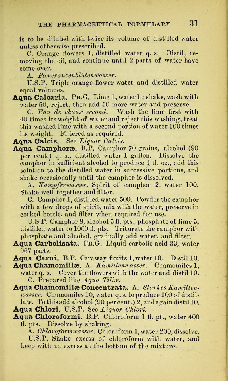 is to be diluted with twice its volume of distilled water unless otherwise prescribed. C. Orange flowers 1, distilled w^ater q. s. Distil, re- moving the oil, and continue until 2 parts of water have come over. A. Pomeranzenhlutemoasser. U.S.P. Triple orange-flower water and distilled water equal volumes. Aqua Calcaria. Ph.G. Lime 1, water 1; shake, wash with water 50, reject, then add 50 more water and preserve. C. Hau cle cJiaux second. Wash the lime first with 40 times its weight of water and reject this washing, treat this washed lime with a second portion of water 100 times its weight. Filtered as required. Aqua Calais. See Liquor Calcis. Aqua Camphorse. B.P. Camphor 70 grains, alcoliol (90 per cent.) q. s., distilled water 1 gallon. Dissolve the camphor in suflicient alcohol to produce ^ fl. oz., add this solution to the distilled water in successive portions, and shake occasionally until the camphor is dissolved. A. Kampferivasser. Spirit of camphor 2, water 100. Shake w^ell together and filter. C. Camphor 1, distilled water 500. Powder the camphor with a few drops of spirit, mix with the water, preserve in corked bottle, and filter wdien required for use. U.S.P. Camphor 8, alcohol 5 fl. pts., phosphate of lime 5, distilled water to 1000 fl. pts. Triturate the camphor with phosphate and alcohol, gradually add water, and filter. Aqua Carbolisata. Ph.G. Liquid carbolic acid 33, water 967 parts. Aqua Carui. B.P. Caraway fruits l,w\iter 10. Distil 10. Aqua Chamomillse. A. Kamillemoasser. Chamomiles 1, water q. s. Cover the flowers with the water and distil 10. C. Prepared like Aqua Tiliis. Aqua CliamomillaB Concentrata. A. Star/ces Kamillen- wasser. Chamomiles 10, water q. s. to produce 100 of distil- late. To this add alcohol (90 percent.) 2, and again distil 10. Aqua Chlori. U.S.P. See Liquor Chlori. Aqua Chloroformi. B.P. Chloroform 1 fl. pt., water 400 fl. pts. Dissolve by shaking. A. Chloroforrmoasser. Chloroform 1, water 200, dissolve. U.S.P. Shake excess of chloroform with w^ater, and keep with an excess at the bottom of the mixture.