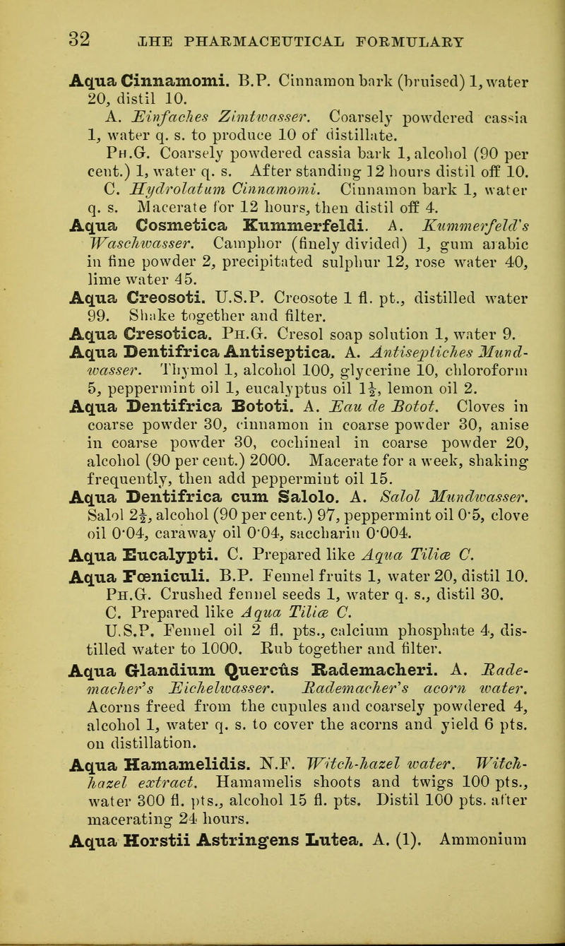 Aqua Cinnamomi. B.P. Cinnamon bnrk (briiised) 1, water 20, distil 10. A. JEinfaches Z initio a sser. Coarsely powdered cassia 1, water q. s. to produce 10 of distillate. Ph.G. Coarsely powdered cassia bark 1, alcohol (90 per cent.) 1, water q. s. After standing 12 hours distil off 10. C. Syclrolatum Cinnamomi. Cinnamon bark 1, water q. s. Macerate for 12 hours, then distil off 4. Aqua Cosmetica Kummerfeldi. A. KiimmerfelcVs Wascliwasser. Camphor (finely divided) 1, gum aiabic in fine powder 2, precipitated sulphur 12, rose water 40, lime water 45. Aqua Creosoti. U.S.P. Creosote 1 fl. pt., distilled water 99. Shake together and filter. Aqua Cresotica. Ph.G-. Cresol soap solution 1, water 9. Aqua Dentifrica Antiseptica. A. Antisepiiches Mund- wasser. Thymol 1, alcohol 100, glycerine 10, chloroform 5, peppermint oil 1, eucalyptus oil 1|, lemon oil 2. Aqua Dentifrica Bototi. A. JEau de Botot. Cloves in coarse powder 30, cinnamon in coarse powder 30, anise in coarse powder 30, cochineal in coarse powder 20, alcohol (90 per cent.) 2000. Macerate for a week, shaking frequently, then add peppermint oil 15. Aqua Dentifrica cum Salolo. A. Salol Mundtvasser, Salol 2\, alcohol (90 per cent.) 97, peppermint oil 0*5, clove oil 0*04, caraway oil 004, saccharin 0*004. Aqua Eucalypti. C. Prepared like Aqua Tilice C. Aqua Poeniculi. B.P. Fennel fruits 1, water 20, distil 10. Ph.G. Crushed fennel seeds 1, water q. s., distil 30. C. Prepared like Aqua Tilice C. U.S.P. Fennel oil 2 fl. pts., calcium phosphate 4, dis- tilled water to 1000. Rub together and filter. Aqua Glandium Quercus Rademacheri. A. Made- maclier^s J^icJielioasser. RademacJier''s acorn tvater. Acorns freed from the cupules and coarsely powdered 4, alcohol 1, water q. s. to cover the acorns and yield 6 pts. on distillation. Aqua Hamamelidis. N.F. W'dcJi-hazel water. Witch- hazel extract. Hamamelis shoots and twigs 100 pts., water 300 fl. pts., alcohol 15 fl. pts. Distil 100 pts. after macerating 24 hours. Aqua Horstii Astringens Lutea. A. (1). Ammonium