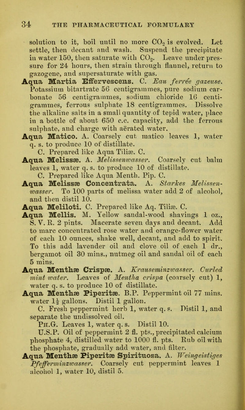 solution to it, boil until no more COo is evolved. Let settle, then decant and wash. Suspend the precipitate in water 150, then saturate with COo. Leave under pres- sure for 24 hours, then strain through flauuel, return to gazogene, and supersaturate with gas. Aqua Martia EfFervescens. C. ~Eau ferree gazeiise. Potassium bitartrate 56 centigrammes, pure sodium car- bonate 56 centigrammes, sodium chloride 16 centi- grammes, ferrous sulphate 18 centigrammes. Dissolve the alkaline salts in a small quantity of tepid water, place in a bottle of about 650 c.c. capacity, add the ferrous sulphate, and charge with aerated water. Aqua Matico. A. Coarsely cut raatico leaves 1, water q. s. to produce 10 of distillate. C. Prepared like Aqua Tilise. C. Aqua Melissse. A. MeUssemcasser. Coarsely cut balm leaves 1, water q. s. to produce 10 of distillate. C. Prepared like Aqua Menth. Pip. C. Aqua Melissse Concentrata. A. StarJces Melissen- wasser. To 100 parts of melissa water add 2 of alcohol, and then distil 10. Aqua Meliloti. C. Prepared like Aq. Tilic^e. C. Aqua Mellis. M. Yellow sandal-wood shavings 1 oz., S. V. E. 2 pints. Macerate seven days and decant. Add to marc concentrated rose water and orange-flower water of each 10 ounces, shake well, decant, and add to spirit. To this add lavender oil and clove oil of each 1 dr., bergamot oil 30 mins., nutmeg oil and sandal oil of each 5 mins. Aqua Mentliae Crispse. A. Krauseminzicasser. Curled mint water. Leaves of Mentha crispa (coarsely cut) 1, water q. s. to produce 10 of distillate. Aqua Mentlise Piperitse. B.P. Peppermint oil 77 mins. water 1^ gallons. Distil 1 gallon. C. Fresh peppermint herb 1, water q. s. Distil 1, and separate the undissolved oil. Ph.G. Leaves 1, water q. s. Distil 10. U.S.P. Oil of peppermint 2 fl. pts., precipitated calcium phosphate 4, distilled water to 1000 fl. pts. Eub oil with the phosphate, gradually add water, and filter. Aqua Mentlise Piperitse Spirituosa. A. Weingeistiges Pfefferminzwasser. Coarsely cut peppermint leaves 1 alcohol 1, water 10, distil 5.