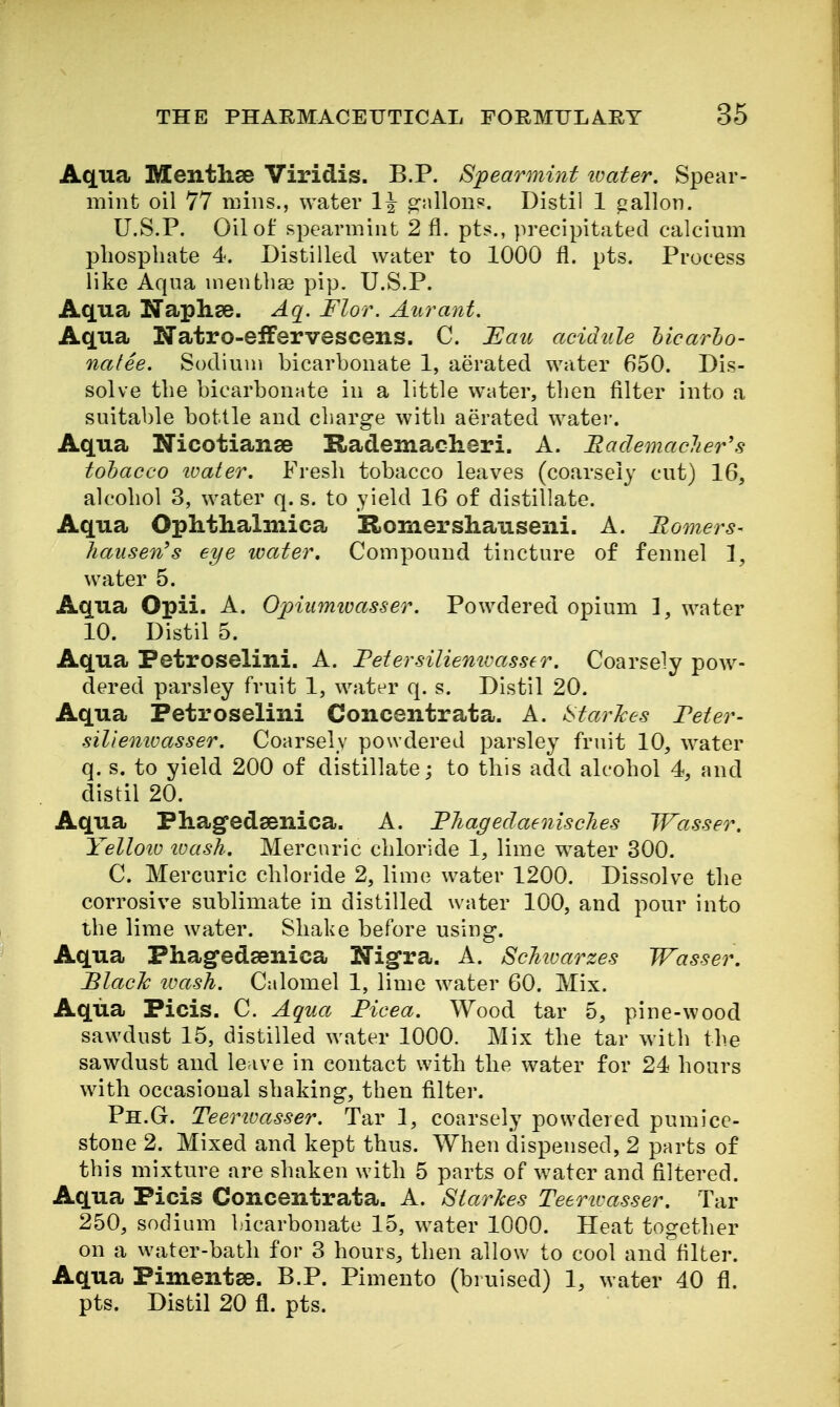 Aqua Menthse Viridis. B.P. Spearmint tvater. Spear- mint oil 77 nnns., water 1^ gallons. Distil 1 gallon. U.S.P, Oil of spearmint 2 fl. pts., precipitated calcium phosphate 4. Distilled water to 1000 fl. pts. Process like Aqua menthse pip. U.S.P. Aqua Naplise. Aq. Flor. Am^anf. Aqua Natro-eiFervescens. C. Uau acidule licarho- natee. Sodium bicarbonate 1, aerated water 650. Dis- solve tlie bicarbonate in a little water, then filter into a suitable bottle and charge with aerated water. Aqua Nicotianae Rademacheri. A. Rademaclier's tobacco ivater. Fresh tobacco leaves (coarsely cut) 16, alcohol 3, water q. s. to yield 16 of distillate. Aqua Ophthalmica Romershauseni. A. Homers- hausen^s eye water. Compound tincture of fennel 1, water 5. Aqua Opii. A. O^yiiimivasser. Powdered opium 1, water 10. Distil 5. Aqua Petroselini. A. Fetersiliemvasser. Coarsely pow- dered parsley fruit 1, water q. s. Distil 20. Aqua Petroselini Concentrata. A. i^tarJces Feter- siliemoasser. Coarsely powdered parsley fruit 10, water q. s. to yield 200 of distillate; to this add alcohol 4, and distil 20. Aqua Phagedsenica. A. Fhagedaenisches Wasser. Yelloiu tvash. Mercuric chloride 1, lime water 300. C. Mercuric chloride 2, lime water 1200. Dissolve the corrosive sublimate in distilled water 100, and pour into the lime water. Shake before using. Aqua Phag-edsenica Nigra. A. ScJiiuarzes Wasser. BlacJc loash. Calomel 1, lime water 60. Mix. Aqua Picis. C. Aqua Ficea. Wood tar 5, pine-wood sawdust 15, distilled water 1000. Mix the tar with the sawdust and leave in contact with the water for 24 hours with occasional shaking, then filter. Ph.G. Teerivasser. Tar 1, coarsely powdered pumice- stone 2. Mixed and kept thus. When dispensed, 2 parts of this mixture are shaken with 5 parts of water and filtered. Aqua Picis Concentrata. A. Siarkes Teertvasser. Tar 250, sodium bicarbonate 15, water 1000. Heat together on a water-bath for 3 hours, then allow to cool and filter. Aqua Pimentse. B.P. Pimento (bruised) 1, water 40 fl. pts. Distil 20 fl. pts.