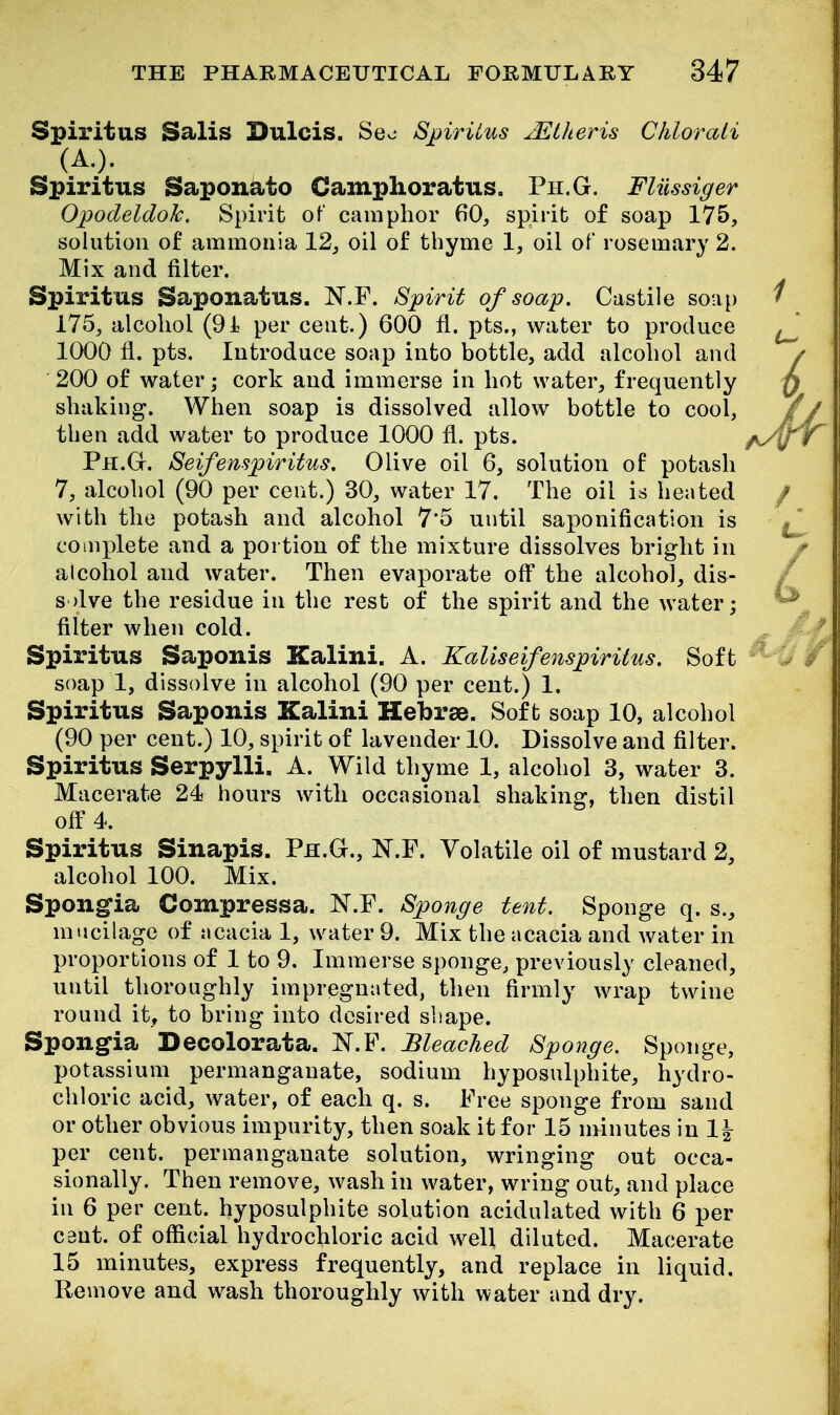 Spiritus Sails Dulcis. Seo SpirUus ^Etheris Chlorati (A.). Spiritus Saponato Camphoratus. Ph.G. Fliissiger OpodeldoJc. Spirit of camphor 60, spirit of soap 175, solution of ammonia 12, oil of thyme 1, oil of rosemary 2. Mix and filter. Spiritus Saponatus. N.F. Spirit of soap. Castile soap 175, alcohol (91 per cent.) 600 fl. pts., water to produce 1000 11. pts. Introduce soap into bottle, add alcohol and 200 of water; cork and immerse in hot water, frequently shaking. When soap is dissolved allow bottle to cool, then add water to produce 1000 fl. pts. Ph.G. Seifenspiritus. Olive oil 6, solution of potash 7, alcohol (90 per cent.) 30, water 17. The oil is heated with the potash and alcohol 7'5 until saponification is complete and a portion of the mixture dissolves bright in alcohol and water. Then evaporate off the alcohol, dis- s >lve the residue in the rest of the spirit and the water; filter when cold. Spiritus Saponis Kalini. A. Kaliseifenspiritus. Soft soap 1, dissolve in alcohol (90 per cent.) 1. Spiritus Saponis Kalini Hebrae. Soft soap 10, alcohol (90 per cent.) 10, spirit of lavender 10. Dissolve and filter. Spiritus Serpylli. A. Wild thyme 1, alcohol 3, water 3. Macerate 24 hours with occasional shaking, then distil off 4. Spiritus Sinapis. Ph.G., N.F. Volatile oil of mustard 2, alcohol 100. Mix. Spongia Compressa. N.F. Sponge tent. Sponge q. s., mucilage of acacia 1, water 9. Mix the acacia and water in proportions of 1 to 9. Immerse sponge, previously cleaned, until thoroughly impregnated, then firmly wrap twine round it, to bring into desired shape. Spongia Decolorata. I^.F. Bleached Sponge. Sponge, potassium permanganate, sodium hyposulphite, hydro- chloric acid, water, of each q. s. Free sponge from sand or other obvious impurity, then soak it for 15 minutes in 1\ per cent, permanganate solution, wringing out occa- sionally. Then remove, wash in water, wring out, and place in 6 per cent, hyposulphite solution acidulated with 6 per cent, of official hydrochloric acid w^ell diluted. Macerate 15 minutes, express frequently, and replace in liquid. Remove and wash thoroughly with water and dry.