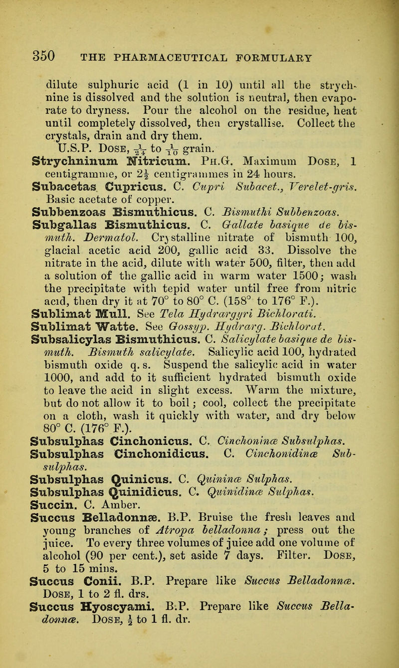 dilute sulphuric acid (1 in 10) until all the strycli-^ nine is dissolved and the solution is neutral, then evapo- rate to dryness. Pour the alcohol on the residue, heat until completely dissolved, then crystallise. Collect the crystals, drain and dry them. U.S.P. Dose, lo gi^ain. Strydininum Hitricum. Ph.G. Maximum Dose, 1 centigramme, or 2^ centigrammes in 24 hours. Subacetas Cupricus. C. Cupri Siibacet., Verelet-gris. Basic acetate of copper. Subbenzoas BismutMcus. C. BismutM Suhhenzoas. Subgallas Bismuthicus. C. Gallate hasiqiie de bis- muth. Dermatol. Crystalline nitrate of bismuth 100, glacial acetic acid 200, gallic acid 33. Dissolve the nitrate in the acid, dilute with water 500, filter, then add a solution of the gallic acid in warm water 1500; wash the preciDitate with tepid water until free from nitric acid, then dry it at 70° to 80° C. (158° to 176° P.). Sublimat Mull. See Tela Kydrargiiri BicJilorati. Sublimat Watte. See Qossyp. Hudrarg. JBichlorat. Subsalicylas Bismuthicus. C. Salicylate basique de bis- muth. Bismuth salicylate. Salicylic acid 100, hydi ated bismuth oxide q. s. Suspend the salicylic acid in water 1000, and add to it sufficient hydrated bismuth oxide to leave the acid in slight excess. Warm the mixture, but do not allow it to boil; cool, collect the precipitate on a cloth, wash it quickly with vvater, and dry below 80° C. (176° P.). Subsulphas Cinchonicus. C. Cinchonmce Subsiilphas. Subsulplias Cinclionidicus. C. Cinchonidince Sub- sulphas. Subsulplias Quinicus. C. Quinince Sulphas. Subsulphas Quinidicus. C. Quinidince Sulphas. Succin. C. Amber. Succus Belladonnae. B.P. Bruise the fresh leaves and young branches of Atropa belladonna; press out the juice. To every three volumes of juice add one volume of alcohol (90 per cent.), set aside 7 days. Filter. Dose, 5 to 15 mins. Succus Conii. B.P. Prepare like Succus Belladonnce. Dose, 1 to 2 fl. drs. Succus Hyoscyami. B.P. Prepare like Succus Bella- donnce. Dose, J to 1 fl. dr.