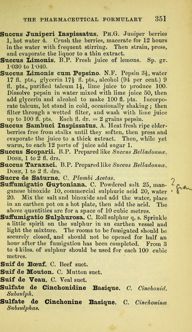 Succus Juniperi Inspissatus. Ph.Gt. Juniper berries 1, hot water 4. Crush the berries, macerate for 12 hours in the water with frequent stirring. Then strain, press, and evaporate the liquor to a thin extract. Succus Iiimonis. B.P. Fresh juice of lemons. Sp. gr. 1-030 to 1-040. Succus Limonis cum Fepsino. N.F. Pepsin 3^, water 17 fl. pts., glycerin 17^ 11. pts., alcohol (94 per cent.) 9 fl. pts., purified talcum 1^, lime juice to produce 100. Dissolve pepsin in water mixed with lime juice 50, then add glycerin and alcohol to make 100 fl. pts. Incorpo- rate talcum, let stand in cold, occasionally shaking; then filter through a wetted filter, and wash with lime juice up to 100 fl. pts. Each fl. dr. = 2 grains pepsin. Succus Sambuci Inspissatus. A. Heat fresh ripe elder- berries free from stalks until they soften, then press and evaporate the juice to a thick extract. Then, while yet warm, to each 12 pnrts of juice add sugar 1. Succus Scoparii. B.P. Vre-ptiYed like Stcccus Belladoitnce. Dose, 1 to 2 fl. drs. Succus Taraxaci. B.P. Frei^SLredlike Succus Belladonncs. Dose, 1 to 2 fl. drs. Sucre de Saturne. C. Plumhi Acetas. Suifumig'atio Cruytoniana. C. Powdered salt 25, man- ganese binoxide 10, commercial sulphuric acid 20, water 20. Mix the salt and binoxide and add the water, place in an earthen pot on a hot plate, then add the acid. The above quantities are for a space of 10 cubic metres, Suifumigatio Sulphurosa. C. Roll sulphur q. s. Sprinkle a little spirit on the sulphur in an earthen vessel and light the mixture. The rooms to be fumigated should be securely closed, and should not be opened for half an hour after the fumigation has been completed. Prom 3 to 4 kilos, of sulphur should be used for each 100 cubic metres. Suif de Bceuf. C. Beef suet. Suif de Mouton. C. Mutton suet. Suif de Veau. C. Veal suet. Sulfate de Cinchonidine Basique. C. Cinchonid. Suhsulph. Sulfate de Cinchonine Basique. C. CinchonincB Suhsulphas^