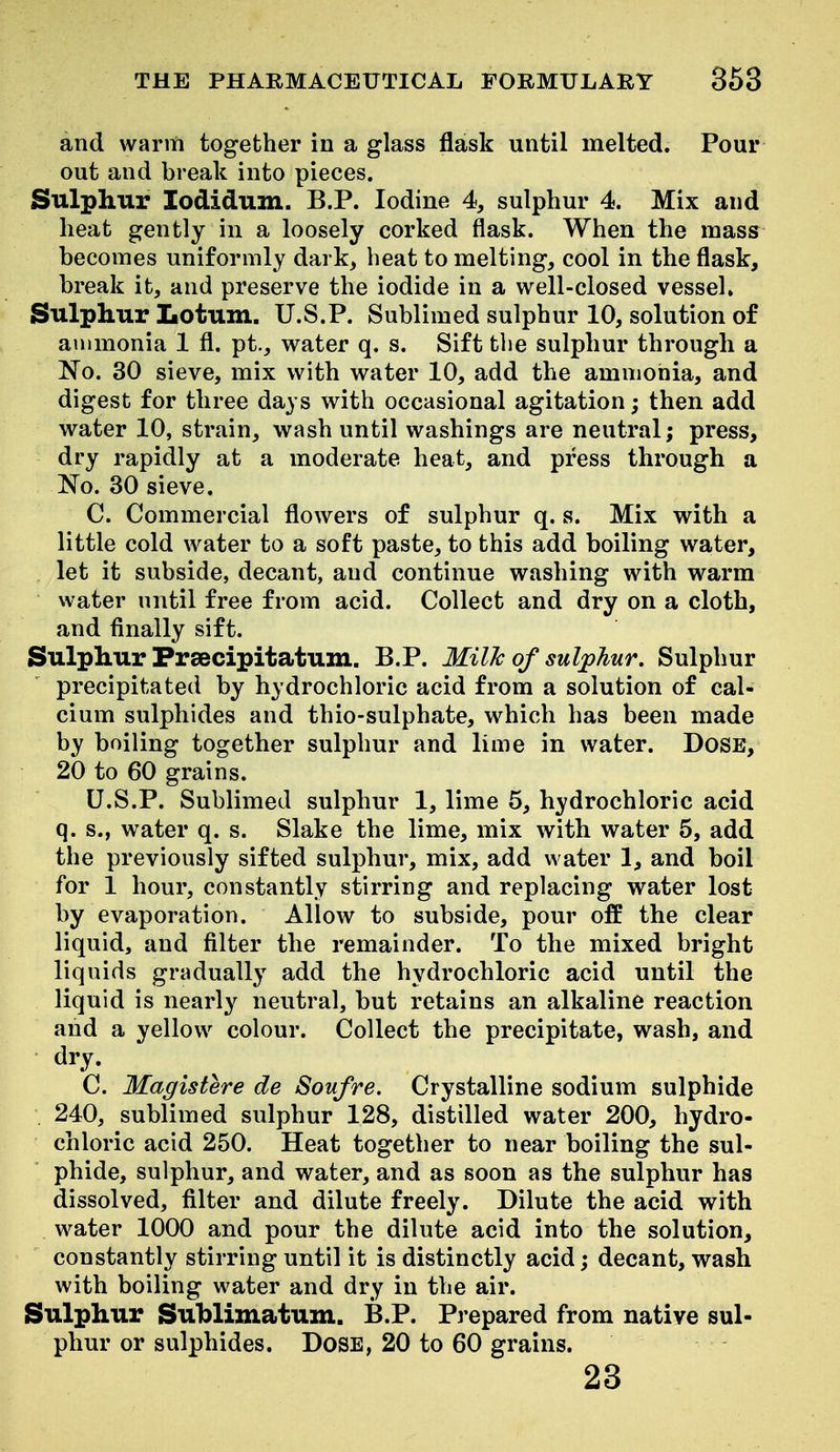 and warm together in a glass flask until melted. Pour out and break into pieces. Sulphur lodidum. B.P. Iodine 4, sulphur 4. Mix and heat gently in a loosely corked flask. When the mass becomes uniformly dark, heat to melting, cool in the flask, break it, and preserve the iodide in a well-closed vessel. Sulphur Lotum. U.S.?. Sublimed sulphur 10, solution of ammonia 1 fl. pt, water q. s. Sift the sulphur through a No. 30 sieve, mix with water 10, add the ammonia, and digest for three days with occasional agitation; then add water 10, strain, wash until washings are neutral; press, dry rapidly at a moderate heat, and press through a No. 30 sieve. C. Commercial flowers of sulphur q. s. Mix with a little cold water to a soft paste, to this add boiling water, let it subside, decant, and continue washing with warm water until free from acid. Collect and dry on a cloth, and finally sift. Sulphur Fraecipitatum. B.P. MilJc of sulphur. Sulphur precipitated by hydrochloric acid from a solution of cal- cium sulphides and thio-sulphate, which has been made by boiling together sulphur and lime in water. DoSE, 20 to 60 grains. U.S.P. Sublimed sulphur 1, lime 5, hydrochloric acid q. s., water q. s. Slake the lime, mix with water 5, add the previously sifted sulphur, mix, add water 1, and boil for 1 hour, constantly stirring and replacing water lost by evaporation. Allow to subside, pour off the clear liquid, and filter the remainder. To the mixed bright liquids gradually add the hydrochloric acid until the liquid is nearly neutral, but retains an alkaline reaction and a yellow colour. Collect the precipitate, wash, and dry. C. Magistere de Soufre. Crystalline sodium sulphide 240, sublimed sulphur 128, distilled water 200, hydro- chloric acid 250. Heat together to near boiling the sul- phide, sulphur, and water, and as soon as the sulphur has dissolved, filter and dilute freely. Dilute the acid with water 1000 and pour the dilute acid into the solution, constantly stirring until it is distinctly acid; decant, wash with boiling water and dry in the air. Sulphur Suhlimatum. B.P. Prepared from native sul- phur or sulphides. DoSE, 20 to 60 grains. 23