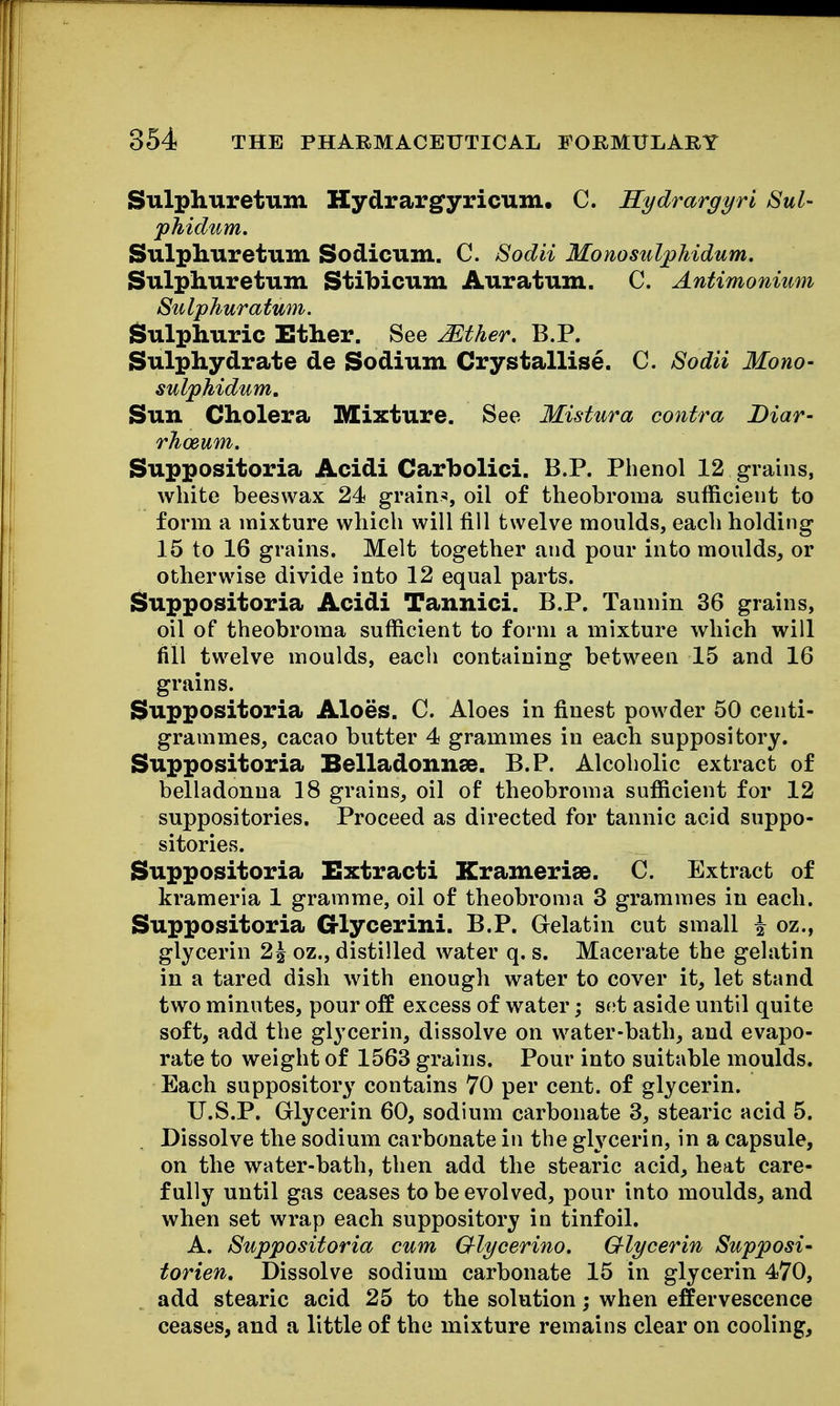 Sulphuretum Hydrargyricum, C. Kydrargyri Sul- phidum. Sulphuretum Sodicum. C. Sodii Monosul^hidum. Sulphuretum Stibicum Auratum. C. Antimonium Sulphur atum. Sulphuric Ether. See Mther. B.P. Sulphydrate de Sodium Crystallise. C. Sodii Mono- sulphidum. Sun Cholera Mixture. See Mistura contra Diar- rhoeum, Suppositoria Acidi Carbolici. B.P. Phenol 12 grains, white beeswax 24 grains, oil of theobroma sufficient to form a mixture which will fill twelve moulds, each holding 15 to 16 grains. Melt together and pour into moulds, or otherwise divide into 12 equal parts. Suppositoria Acidi Tannici. B.P. Tannin 36 grains, oil of theobroma sufficient to form a mixture which will fill twelve moulds, each containing between 15 and 16 grains. Suppositoria Aloes. C. Aloes in finest powder 50 centi- grammes, cacao butter 4 grammes in each suppository. Suppositoria Belladonnse. B.P. Alcoholic extract of belladonna 18 grains, oil of theobroma sufficient for 12 suppositories. Proceed as directed for tannic acid suppo- sitories. Suppositoria Extracti Kramerise. C. Extract of krameria 1 gramme, oil of theobroma 3 grammes in each. Suppositoria Crlycerini. B.P. Gelatin cut small i oz., glycerin 2^ oz., distilled water q. s. Macerate the gelatin in a tared dish with enough water to cover it, let stand two minutes, pour off excess of water; set aside until quite soft, add the glycerin, dissolve on water-bath, and evapo- rate to weight of 1563 grains. Pour into suitable moulds. Each suppository contains 70 per cent, of glycerin. U.S.P. Glycerin 60, sodium carbonate 3, stearic acid 5. Dissolve the sodium carbonate in the gh^cerin, in a capsule, on the water-bath, then add the stearic acid, heat care- fully until gas ceases to be evolved, pour into moulds, and when set wrap each suppository in tinfoil. A. Suppositoria cum Glycerino. Glycerin Supposi' torien. Dissolve sodium carbonate 15 in glycerin 470, add stearic acid 25 to the solution; when effervescence ceases, and a little of the mixture remains clear on cooling.