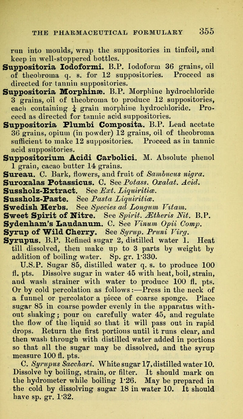 run into moulds, wrap the suppositories in tinfoil, and keep in well-stoppered bottles. Suppositoria lodoformi. B.P. Iodoform 36 grains, oil of tbeobroma q. s. for 12 suppositories. Proceed as directed for tannin suppositories. Suppositoria Morphinse. B.P. Morpbine hydrochloride 3 grains, oil of tbeobroma to produce 12 suppositories, eacli containing i grain morphiiie hydrocbloride. Pro- ceed as directed for tannic acid suppositories. Suppositoria Flumbi Composita. B.P. Lead acetate 36 grains, opium (in powder) 12 grains, oil of tbeobroma sufficient to make 12 suppositories. Proceed as in tannic acid suppositories. Suppositorium Acidi Carbolici. M. Absolute phenol 1 grain, cacao butter 14 grains. Sureau. C. Bark, flowers, and fruit of Samhucus nigra. Suroxalas Fotassicus. C. See Fotass. Oxalat. Acid, Sussholz-I!xtract. See Ext. Liquiritice. Sussholz-Faste. See Fasta Liquiritice. Swedish Herbs. See Species ad Longum Vitam. Sweet Spirit of Nitre. See Spirit, JEtheris Nit. B.P. Sydenham's Laudanum. C. See Vinum Opii Comp. Syrup of Wild Cherry. See Syrup. Pruni Virg. Syrupus. B.P. Refined sugar 2, distilled water 1. Heat till dissolved, then make up to 3 parts by weigbt by addition of boiling water. Sp. gr. 1*330. U.S.P. Sugar 85, distilled water q. s. to produce 100 11, pts. Dissolve sugar in water 45 with heat, boil, strain, and wash strainer with water to produce 100 fl. pts. Or by cold percolation as follows:—Press in the neck of a funnel or percolator a piece of coarse sponge. Place sugar 85 in coarse powder evenly in tbe apparatus with- out shaking; pour on carefully water 45, and regulate the flow of the liquid so that it will pass out in rapid drops. Return the first portions until it runs clear, and then wasb through with distilled water added in portions so that all the sugar may be dissolved, and the syrup measure 100 fl. pts. C. Syrupus Sacchari. White sugar 17, distilled water 10. Dissolve by boiling, strain, or filter. It ^should mark on the hydrometer while boiling 1*26. May be prepared in the cold by dissolving sugar 18 in water 10. It should have sp. gr. 1'32.