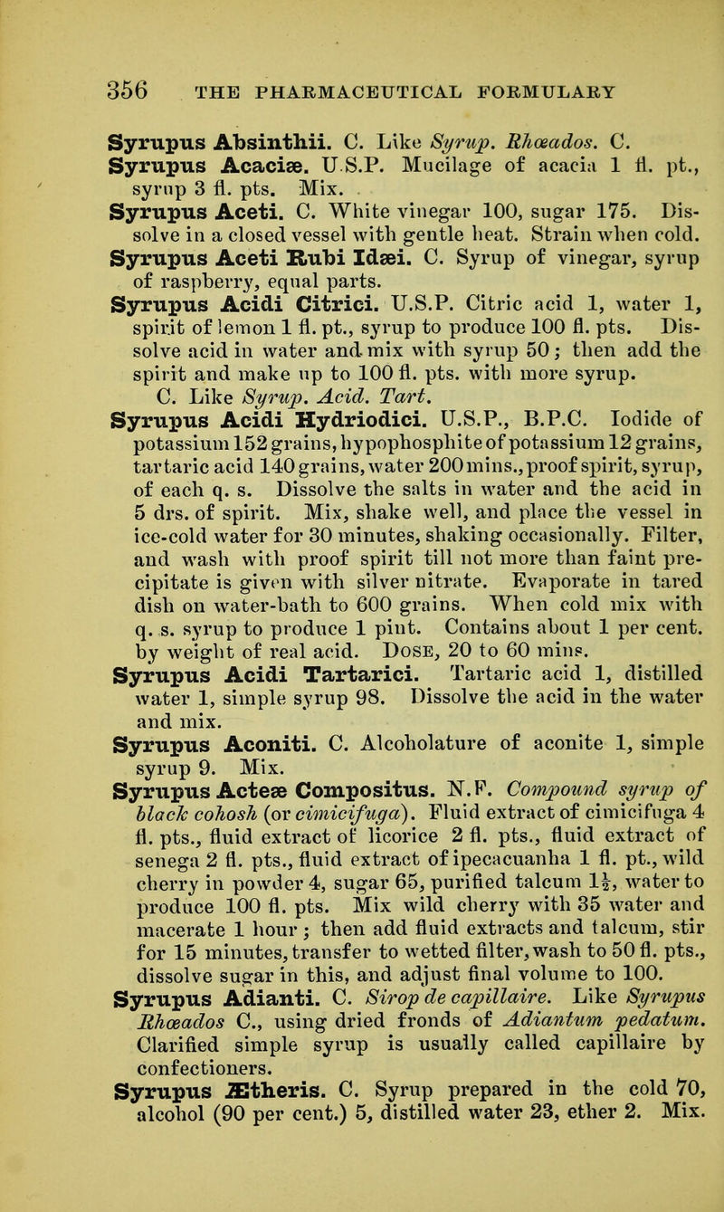 Syrupus Absinthii. C. Like Syrup. Rhoeados. C. Syrupus Acacise. U S.P. Mucilage of acacia 1 H. pt,, syrup 3 fl. pts. Mix. Syrupus Aceti. C. White vinegar 100, sugar 175. Dis- solve in a closed vessel with gentle beat. Strain when cold. Syrupus Aceti Rubi Idsei. C. Syrup of vinegar, syrup of raspberry, equal parts. Syrupus Acidi Citrici. U.S.P. Citric acid 1, water 1, spirit of lemon 1 fl. pt., syrup to produce 100 fl. pts. Dis- solve acid in water and mix with syrup 50; then add the spirit and make up to 100 fl. pts. with more syrup. C. Like Syrup. Acid. Tart. Syrupus Acidi Hydriodici. U.S.P., B.P.C. Iodide of potassium 152 grains, hypophosphite of potassium 12 grains, tartaric acid 140 grains, water 200 mins., proof spirit, syrup, of each q. s. Dissolve the salts in water and the acid in 5 drs. of spirit. Mix, shake well, and place tlie vessel in ice-cold water for 30 minutes, shaking occasionally. Filter, and wash with proof spirit till not more than faint pre- cipitate is given with silver nitrate. Evaporate in tared dish on w^ater-bath to 600 grains. When cold mix with q. s. syrup to produce 1 pint. Contains about 1 per cent, by weight of real acid. Dose, 20 to 60 mins. Syrupus Acidi Tartarici. Tartaric acid 1, distilled water 1, simple syrup 98. Dissolve the acid in the water and mix. Syrupus Aconiti. C. Alcoholature of aconite 1, simple syrup 9. Mix. Syrupus Actese Compositus. N.F. Compound syrup of hlacJc cohosh (or cimicifuga). Fluid extract of cimicifuga 4 fl. pts., fluid extract of licorice 2 fl. pts., fluid extract of senega 2 fl. pts., fluid extract of ipecacuanha 1 fl. pt.,wild cherry in powder 4, sugar 65, purified talcum 1^, water to produce 100 fl. pts. Mix wild cherry with 35 water and macerate 1 hour; then add fluid extracts and talcum, stir for 15 minutes, transfer to wetted filter,wash to 50 fl. pts., dissolve sugar in this, and adjust final volume to 100. Syrupus Adianti. C. Strop de capillaire. Like Syrupus lihoeados C, using dried fronds of Adiantum pedatum. Clarified simple syrup is usually called capillaire by confectioners. Syrupus iEtheris. C. Syrup prepared in the cold 70, alcohol (90 per cent.) 5, distilled water 23, ether 2. Mix.