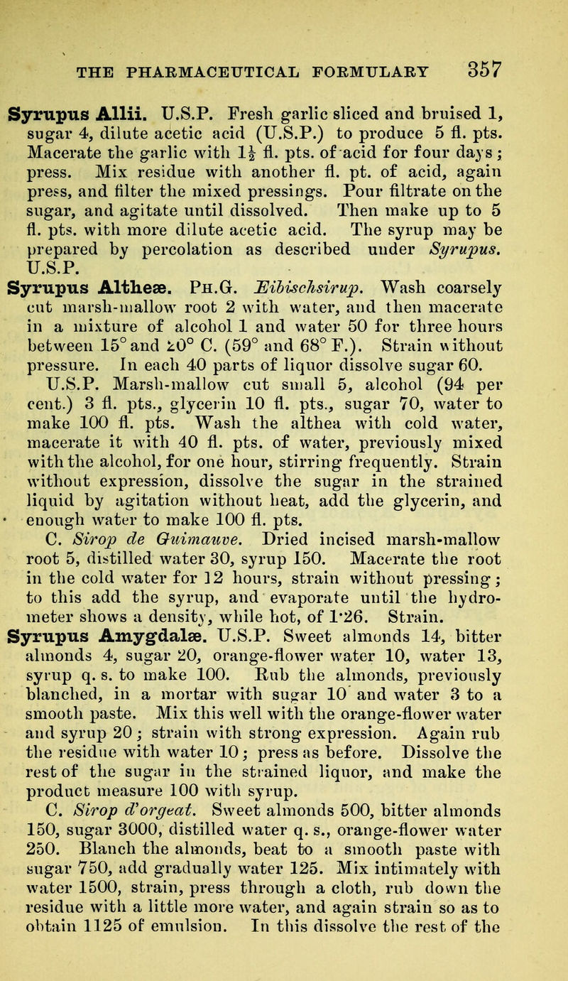 Syrupus AUii. U.S.P. Fresh garlic sliced and bruised 1, sugar 4, dilute acetic acid (U.S.P.) to produce 5 fl. pts. Macerate the garlic with 1| fl. pts. of acid for four days; press. Mix residue with another fl. pt. of acid, again press, and filter the mixed pressings. Pour filtrate on the sugar, and agitate until dissolved. Then make up to 5 fl. pts. with more dilute acetic acid. The syrup may be prepared by percolation as described under Syrujpus. U.S.P. Syrupus Altheee. Ph.G. Eihischsirup, Wash coarsely cut marsh-mallow root 2 with water, and then macerate in a mixture of alcohol 1 and water 50 for three hours between 15° and lO° C. (59° and 68° P.). Strain without pressure. In each 40 parts of liquor dissolve sugar 60. U.S.P. Marsh-mallow cut small 5, alcohol (94 per cent.) 3 fl. pts., glycerin 10 fl. pts., sugar 70, water to make 100 fl. pts. Wash the althea with cold water, macerate it with 40 fl. pts. of water, previously mixed with the alcohol, for one hour, stirring frequently. Strain without expression, dissolve the sugar in the strained liquid by agitation without heat, add the glycerin, and ' enough water to make 100 fl. pts. C. Strop de Oiiimauve. Dried incised marsh-mallow root 5, distilled water 30, syrup 150. Macerate the root in the cold water for 12 hours, strain without pressing; to this add the syrup, and evaporate until the hydro- meter shows a density, while hot, of 1*26. Strain. Syrupus Amyg'dalee. U.S.P. Sweet almonds 14, bitter almonds 4, sugar 20, orange-flower water 10, water 13, syrup q. s. to make 100. Rub the almonds, previously blanched, in a mortar with sugar 10 and water 3 to a smooth paste. Mix this well with the orange-flower water and syrup 20 ; strain with strong expression. Again rub the residue with water 10; press as before. Dissolve the rest of the sugar in the strained liquor, and make the product measure 100 with syrup. C. Sirop d'orgeat. Sweet almonds 500, bitter almonds 150, sugar 3000, distilled water q. s., orange-flower water 250. Blanch the almonds, beat to a smooth paste with sugar 750, add gradually water 125. Mix intimately with water 1500, strain, press through a cloth, rub down the residue with a little more water, and again strain so as to obtain 1125 of emulsion. In this dissolve the rest of the