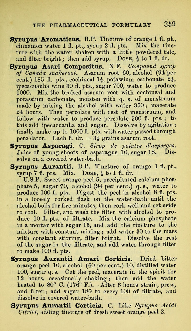 Syrupus Aromaticus. B.P. Tincture of orange 1 fl. pt., cinnamon water 1 fl. pt., syrup 2 fl. pts. Mix the tinc- ture with the water shaken with a little powdered talc, and filter bright j then add syrup. Dose, ^ to 1 fl. dr. Syrupus Asari Compositus. N.F. Compound syrup of Canada snaJceroot. Asarum root 60, alcohol (94 per cent.) 185 fl. pts., cochineal IJ, potassium carbonate 2|, ipecacuanha wine 30 fl. pts., sugar 700, water to produce 1000. Mix the bruised asarum root with cochineal and potassium carbonate, moisten with q. s. of menstruum made by mixing the alcohol with w^ater 350; macerate 24 hours. Then percolate with rest of menstruum, and follow with water to produce percolate 500 fl. pts.; to this add ipecacuanha and sugar. Dissolve by agitation ; flnally make up to 1000 fl. pts. wdth water passed through percolator. Each fl. dr. = 3^ grains asarum root. Syrupus Asparagi. C. Sirop de pointes d^asperges. Juice of young shoots of asparagus 10, sugar 18. Dis- solve on a covered water-bath. Syrupus Aurantii. B.P. Tincture of orange 1 fl. pt., syrup 7 fl. pts. Mix. Dose, i to 1 fl. dr. U.S.P. Sweet orange peel 5, precipitated calcium phos- phate 5, sugar 70, alcohol (94 per cent.) q. s., water to produce 100 fl. pts. Digest the peel in alcohol 8 fl. pts. in a loosely corked flask on the water-bath until the alcohol boils for five minutes, then cork well and set aside to cool. Filter, and wash the filter with alcohol to pro- duce 10 fl. pts. of filtrate. Mix the calcium phosphate in a mortar with sugar 15, and add the tincture to the mixture with constant mixing; add water 30 to the mass with constant stirring, filter bright. Dissolve the rest of the sugar in the filtrate, and add water through filter to make 100 fl. pts. Syrupus Aurantii Amari Corticis. Dried bitter orange peel 10, alcohol (60 per cent*) 10, distilled water 100, sugar q. s. Cut the peel, macerate in the spirit for 12 hours, occasionally shaking; then add the water heated to 80° C. (176° F.). After 6 hours strain, press, and filter; add sugar 180 to every 100 of filtrate, and dissolve in covered water-bath. Syrupus Aurantii Corticis. C. Like Syrupus Acidi Citriei, adding tincture of fresh sweet orange peel 2,