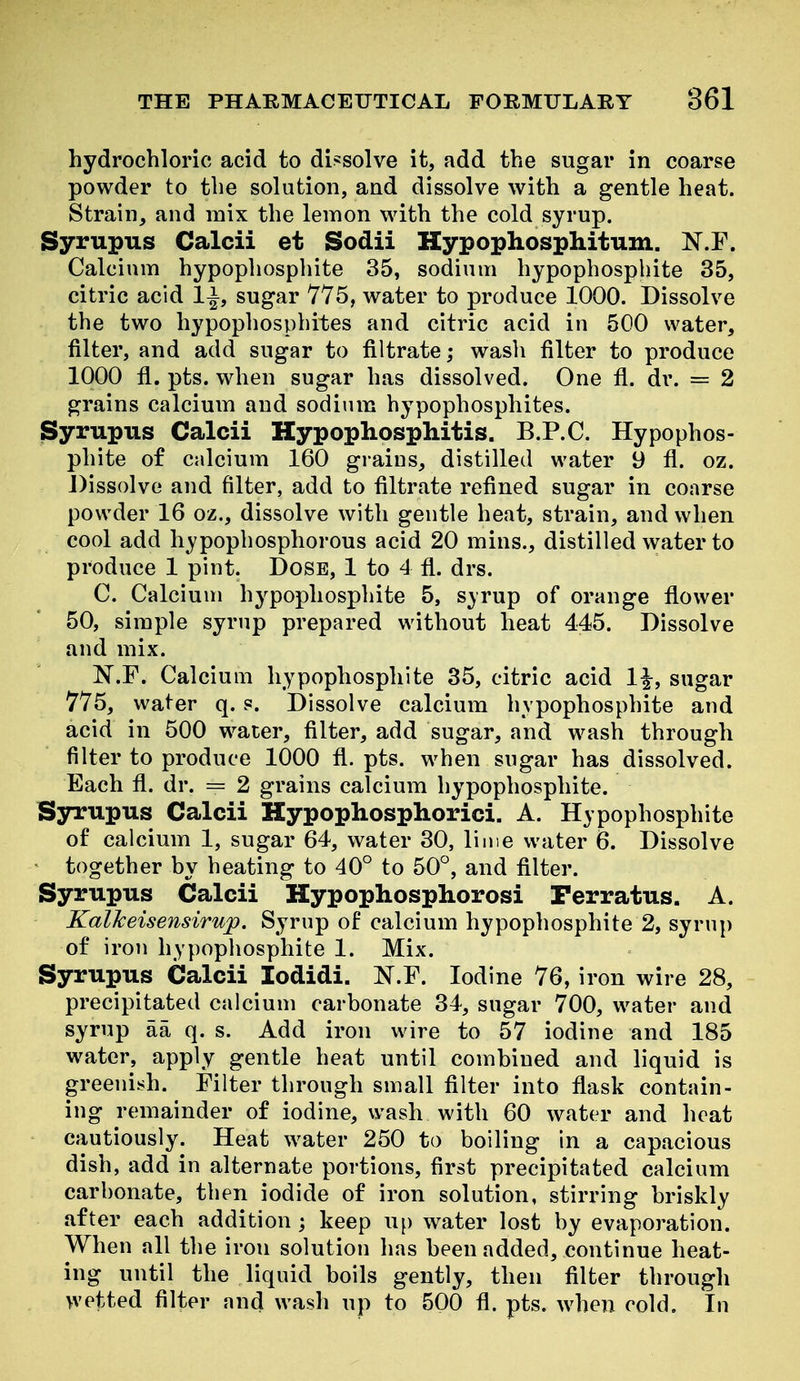 hydrochloric acid to dissolve it, add the sugar in coarse powder to the solution, and dissolve with a gentle heat. Strain, and mix the lemon with the cold syrup. Syrupus Calcii et Sodii Hypophosphitum. N.F. Calcium hypophosphite 35, sodium hypophosphite 35, citric acid 1^, sugar 775, water to produce 1000. Dissolve the two hypophosphites and citric acid in 500 water, filter, and add sugar to filtrate; wasli filter to produce 1000 fl. pts. when sugar has dissolved. One fl. dr. = 2 grains calcium and sodium hypophosphites. Syrupus Calcii Hypophosphitis. B.P.C. Hypophos- phite of calcium 160 grains, distilled water 9 fl. oz. Dissolve and filter, add to filtrate refined sugar in coarse powder 16 oz., dissolve with gentle heat, strain, and when cool add hypophosphorous acid 20 mins., distilled water to produce 1 pint. Dose, 1 to 4 fl. drs. C. Calcium hypophosphite 5, s^rup of orange flower 50, simple syrup prepared without heat 445. Dissolve and mix. ^^.r. Calcium hypophosphite 35, citric acid 1|-, sugar 775, water q. s. Dissolve calcium hypophosphite and acid in 500 water, filter, add sugar, and wash through filter to produce 1000 fl. pts. when sugar has dissolved. Each fl. dr. = 2 grains calcium hypophosphite. Syrupus Calcii Hypophosphorici. A. Hypophosphite of calcium 1, sugar 64, water 30, lime water 6. Dissolve together by heating to 40° to 50°, and filter. Syrupus Calcii Hypophosphorosi Perratus. A. KalJceisensirup. Syrup of calcium hypophosphite 2, syrup of iron hypophosphite 1. Mix. Syrupus Calcii lodidi. N.F. Iodine 76, iron wire 28, precipitated calcium carbonate 34, sugar 700, water and syrup aa q. s. Add iron wire to 57 iodine and 185 water, apply gentle heat until combined and liquid is greenish. Filter through small filter into flask contain- ing remainder of iodine, wash with 60 water and heat cautiously. Heat water 250 to boiling in a capacious dish, add in alternate portions, first precipitated calcium carbonate, then iodide of iron solution, stirring briskly after each addition ; keep U[) water lost by evaporation. When all the iron solution has been added, continue heat- ing until the liquid boils gently, then filter through wetted filter and wash up to 500 fl. pts. when cold. In