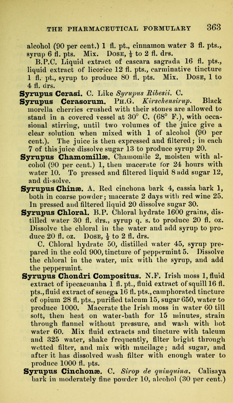 alcohol (90 per cent.) 1 fl. pt., cinnamon water 3 fl. pts., syrup 6 tl. pts. Mix. DoSE, ^ to 2 fl. drs. B.P.C. Liquid extract of cascara sagrada 16 fl. pts., liquid extract of licorice 12 fl. pts., carminative tincture 1 fl. pt., syrup to produce 80 fl. pts. Mix. DosE, 1 to 4 fl. drs. Syrupus Cerasi. C. Like Syrupus Rihesii. C. Syrupus Cerasorum. Ph.G. Kirschensirup, Black morella cherries crushed with their stones are allowed to stand in a covered vessel at 30° C. (68° P.), with occa- sional stirring, until two volumes of the juice give a clear solution when mixed with 1 of alcohol (90 per cent.). The juice is then expressed and filtered; in each 7 of this juice dissolve sugar 13 to produce syrup 20. Syrupus Cliamomillae. Chamomile 2, moisten with al- cohol (90 per cent.) 1, then macerate for 24 hours with water 10. To pressed and filtered liquid 8 add sugar 12, and dissolve. Syrupus Cliinse. A. Bed cinchona bark 4, cassia bark 1, both in coarse powder; macerate 2 days with red wine 25. In pressed and filtered liquid 20 dissolve sugar 30. Syrupus Chloral. B.P. Chloral hydrate 1600 grains, dis- tilled water 30 fl. drs., syrup q. s. to produce 20 fl. oz. Dissolve the chloral in the water and add syrup to pro- duce 20 fl. oz. Dose, i to 2 fl. drs. C. Chloral hydrate 50, distilled water 45, syrup pre- pared in the cold 900, tincture of peppermint 5. Dissolve the chloral in the water, mix with the syrup, and add the peppermint. Syrupus Chondri Compositus. N.F. Irish moss 1, fluid extract of ipecacuanha 1 fl. pt., fluid extract of squill 16 fl. pts., fluid extract of senega 16 fl. pts., camphorated tincture of opium 28 fl. pts., purifled talcum 15, sugar 650, water to produce 1000. Macerate the Irish moss in water 60 till soft, then heat on water-bath for 15 minutes, strain through flannel without pressure, and wash with hot water 60. Mix fluid extracts and tincture with talcum and 325 water, shake frequently, filter briglit through W(3tted filter, and mix with mucilage; add sugar, and after it has dissolved wash filter with enough water to produce 1000 fl. pts. Syrupus Cinchonse. C. Strop de quinquina, Calisaya bark in moderately fine powder 10, alcohol (30 per cent.)