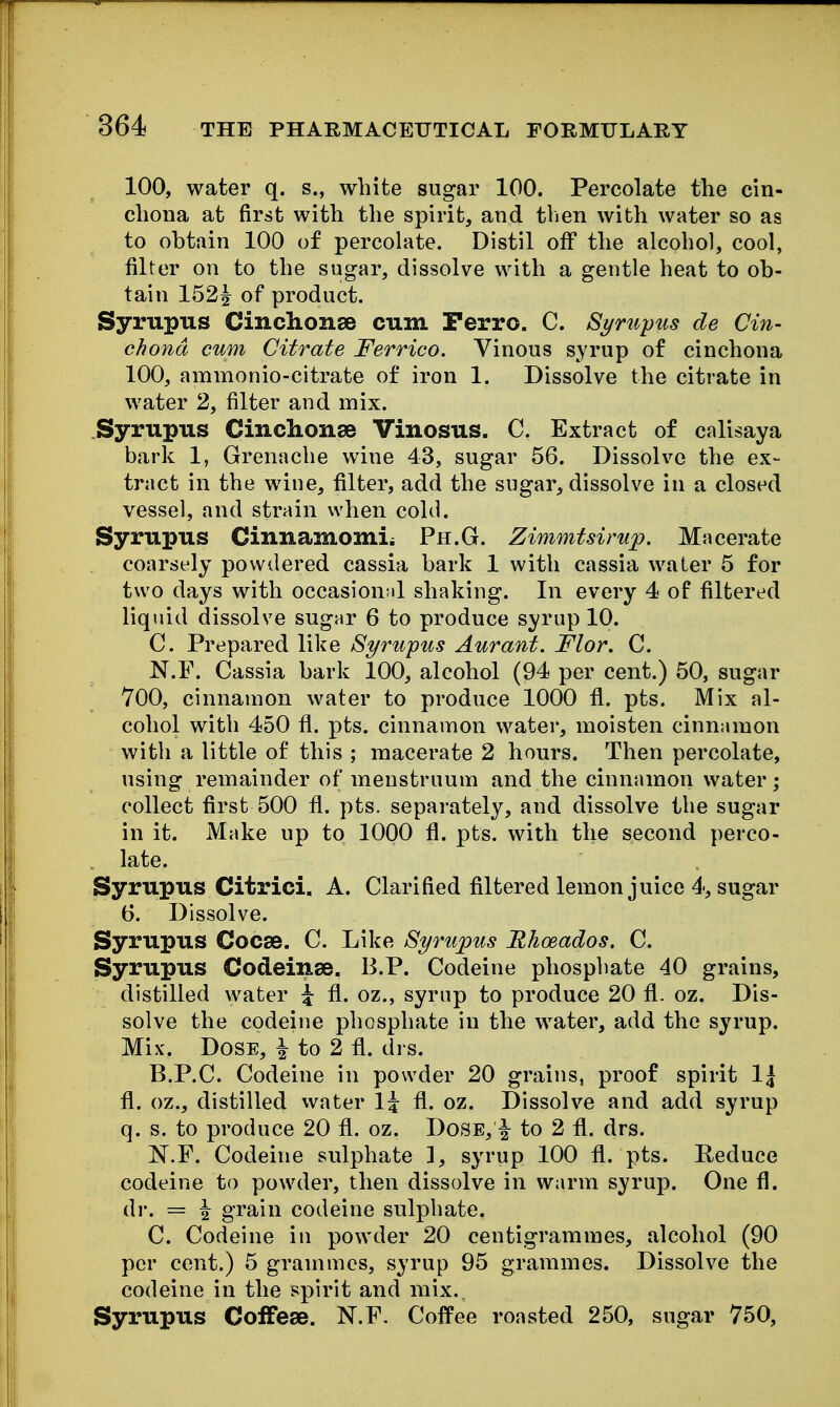 100, water q. s., white sugar 100. Percolate the cin- chona at first with the spirit, and then with water so as to obtain 100 of percolate. Distil off the alcohol, cool, filter on to the sugar, dissolve with a gentle heat to ob- tain 152^ of product. Syrupus Cinchonse cum Ferro. C. Syrupus de Cin- chona cum Citrate Ferrico. Vinous syrup of cinchona 100, ammonio-citrate of iron 1. Dissolve the citrate in water 2, filter and mix. Syrupus Cinchonse Vinosus. C. Extract of calisaya bark 1, Grenache wine 43, sugar 56. Dissolve the ex- tract in the wine, filter, add the sugar, dissolve in a closed vessel, and strain when cold. Syrupus Cinnamomii Ph.G. Zimmtsimp. Macerate coarsely powdered cassia bark 1 with cassia water 5 for two days with occasion;d shaking. In every 4 of filtered liquid dissolve sugar 6 to produce syrup 10. C. Prepared like Syrupus Aurant. Flor. C. N.F. Cassia bark 100, alcohol (94 per cent.) 50, sugar 700, cinnamon water to produce 1000 fl. pts. Mix al- cohol with 450 fl. pts. cinnamon water, moisten cinnamon with a little of this ; macerate 2 hours. Then percolate, using remainder of menstruum and the cinnamon water; collect first 500 fl. pts. separately, and dissolve the sugar in it. Make up to 1000 fl. pts. with the second perco- late. Syrupus Citrici. A. Clarified filtered lemon juice 4-, sugar 6. Dissolve. Syrupus Cocse. C. Like Syrupus Rhmados. C. Syrupus Codeinse. B.P. Codeine phosphate 40 grains, distilled water \ fl. oz., syrup to produce 20 fl. oz. Dis- solve the codeine phosphate in the water, add the syrup. Mix. Dose, i to 2 fl. drs. B. P.C. Codeine in powder 20 grains, proof spirit 1| fl. oz., distilled water 1^ fl. oz. Dissolve and add syrup q. s. to produce 20 fl. oz. DoSE,^ to 2 fl. drs. N.F. Codeine sulphate ], syrup 100 fl. pts. Reduce codeine to powder, then dissolve in warm syrup. One fl. dr. = I grain codeine sulphate. C. Codeine in powder 20 centigrammes, alcohol (90 per cent.) 5 grammes, syrup 95 grammes. Dissolve the codeine in the spirit and mix.. Syrupus CofFese. N.F. CofPee roasted 250, sugar 750,