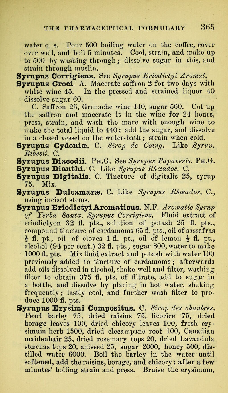water q. s. Pour 500 boiling water on the coffee, cover over well, and boil 5 minutes. Cool, strain, and make up to 500 by washing through; dissolve sugar in this, and strain through muslin. Syrupus Corrig^iens. See Syrupus Ilriodictyi Aromat, Syrupus Croci. A, Macerate saffron 2 for two days with white wine 45. In the pressed and strained liquor 40 dissolve sugar 60. C. Saffron 25, Grenache wine 440, sugar 560. Cut up the saffron and macerate it in the wine for 24 hours, press, strain, and wash the marc with enough wine to make the total liquid to 440; add the sugar, and dissolve in a closed vessel on the water- bath; strain when cold. Syrupus Cydonise. C. Sirop de Coing. Like Syrup, Rihesii, C. Syrupus Biacodii. Ph.G. See Syrupus Fapaveris. Ph.G. Syrupus Diantlii. C. Like Syrupus RJioeados. C. Syrupus Digitalis. C. Tincture of digitalis 25, syrup 75. Mix. Syrupus Dulcamarse. C. Like Syrupus Rhoeados, C, using incised stems. Syrupus Eriodictyi Aromaticus. N.F. Aromatic Syrup of Yerha Santa, Syrupus Corrigiens. Fluid extract of eriodictyon 32 fl. pts., solution of potash 25 fl. pts., compound tincture of cardamoms 65 fl. pts., oil of sassafras i fl. pt., oil of cloves 1 fl. pt., oil of lemon \ fl. pt., alcohol (94 per cent.) 32 fl. pts., sugar 800, water to make 1000 fl. pts. Mix fluid extract and potash with water 100 previously added to tincture of cardamoms; afterwards add oils dissolved in alcohol, shake well and filter, washing filter to obtain 375 fl. pts. of filtrate, add to sugar in a bottle, and dissolve by placing in hot water, shaking frequently ; lastly cool, and further wash filter to pro- duce 1000 fl. pts. Syrupus Erysimi Compositus. C. Sirop des chantres. Pearl barley 75, dried raisins 75, licorice 75, dried borage leaves 100, dried chicory leaves 100, fresh ery- simum herb 1500, dried elecampane root 100, Canadian maidenhair 25, dried rosemary tops 20, dried Lavandula stoechas tops 20, aniseed 25, sugar 2000, honey 500, dis- tilled water 6000. Boil the barley in the water until softened, add the raisins, borage, and chicory; after a few minutes* boiling strain and press. Bruise the erysimum,