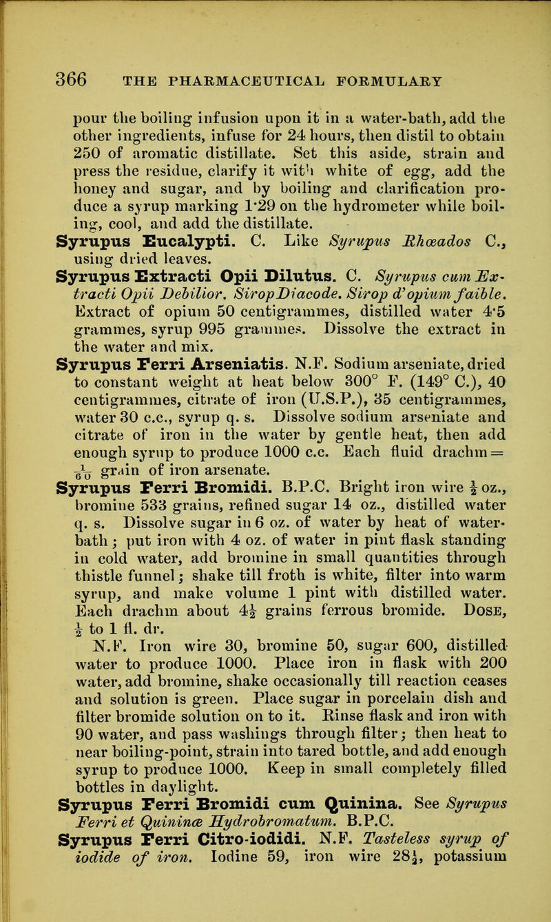 pour the boiling infusion upon it in ti water-batli, add the other ingredients, infuse for 24 hours, then distil to obtain 250 of aromatic distillate. Set this aside, strain and press the residue, clarify it with white of egg, add the honey and sugar, and by boiling and clarification pro- duce a s^ rup marking 1*29 on the hydrometer while boil- ing, cool, and add the distillate. Syrupus Eucalypti. C. Like Syrujpus Rhoeados C, using dried leaves. Syrupus Extract! Opii Dilutus. C. Syrupus cum Ex- tracti Opii Dehilior. StropDiacode, Strop d'opium faible. Extract of opium 50 centigrammes, distilled water 4'5 grammes, syrup 995 grammes. Dissolve the extract in the water and mix. Syrupus Perri Arseniatis. N.F. Sodium arseniate, dried to constant weight at heat below 300° F. (149° C), 40 centigrammes, citrate of iron (U.S.P.), 35 centigrammes, water 30 c.c, syrup q. s. Dissolve sodium arseniate and citrate of iron in the water by gentle heat, then add enough syrup to produce 1000 c.c. Each fluid drachm = g\j grain of iron arsenate. Syrupus Perri Bromidi. B.P.C. Bright iron wire ^ oz., bromine 533 grains, refined sugar 14 oz., distilled water q. s. Dissolve sugar in 6 oz. of water by heat of water* bath; put iron with 4 oz. of water in pint flask standing in cold water, add bromine in small quantities through thistle funnel; shake till froth is white, filter into warm syrup, and make volume 1 pint with distilled water. Each drachm about 4^ grains ferrous bromide. Dose, i to 1 fl. dr. N.F. Iron wire 30, bromine 50, sugar 600, distilled water to produce 1000. Place iron in flask with 200 water, add bromine, shake occasionally till reaction ceases and solution is green. Place sugar in porcelain dish and filter bromide solution on to it. Rinse flask and iron with 90 water, and pass washings through filter; then heat to near boiling-point, strain into tared bottle, and add enough syrup to produce 1000. Keep in small completely filled bottles in daylight. Syrupus Perri Bromidi cum Q'^inina. See Syrupus Ferri et Quinince Hydrohromatum. B.P.C. Syrupus Perri Citro-iodidi. N.F. Tasteless syrup of iodide of iron. Iodine 59, iron wire 28^, potassium