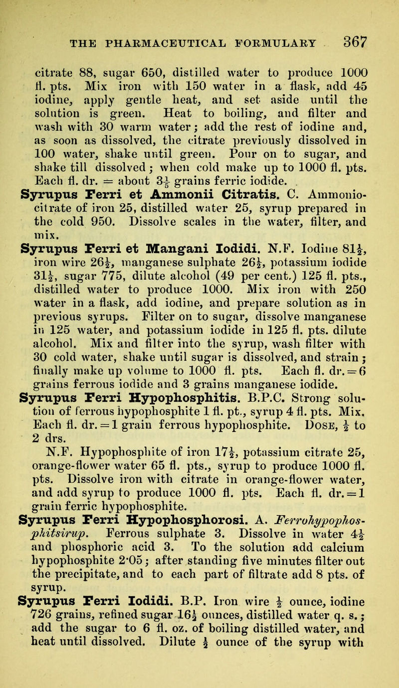 citrate 88, sugar 650, distilled water to produce 1000 fi. pts. Mix iron with 150 water in a flask, add 45 iodine, apply gentle heat, and set aside until the solution is green. Heat to boiling, and filter and wash with 30 warm water; add the rest of iodine and, as soon as dissolved, the citrate previously dissolved in 100 water, shake until green. Pour on to sugar, and shake till dissolved; when cold make up to 1000 fl. pts. Each fl. dr. = about 3^ grains ferric iodide. Syrupus Perri et Ammonii Citratis. C. Ammonio- citrate of iron 25, distilled water 25, syrup prepared in the cold 950. Dissolve scales in tlie water, filter, and mix. Syrupus Terri et Mangfani lodidi. N.F. Iodine 81^-, iron wire 26^, manganese sulphate 26|, potassium iodide 31|, sugar 775, dilute alcohol (49 per cent,) 125 fl. pts., distilled water to produce 1000. Mix iron with 250 water in a flask, add iodine, and prepare solution as in previous syrups. Filter on to sugar, dissolve manganese in 125 water, and potassium iodide in 125 fl. pts. dilute alcohol. Mix and filter into the syrup, wash filter with 30 cold water, shake until sugar is dissolved, and strain ; finally make up volume to 1000 fl. pts. Each fl. dr. = 6 grains ferrous iodide and 3 grains manganese iodide. Syrupus Ferri Hypophosphitis. B.P.C. Strong solu- tion of ferrous hypophosphite 1 fl. pt., syrup 4 fl. pts. Mix, Each fl. dr. = 1 grain ferrous hypophosphite. Dose, ^ to 2 drs. N.F. Hypophosphite of iron l7i, potassium citrate 25, orange-flower water 65 fl. pts., syrup to produce 1000 fl. pts. Dissolve iron with citrate in orange-flower water, and add syrup to produce 1000 fl. pts. Each fl. dr. = 1 grain ferric hypophosphite. Syrupus Perri Hypophosphorosi. A. Ferrohypophos- phitsirup. Ferrous sulphate 3. Dissolve in water 4^ and phosphoric acid 3. To the solution add calcium hypophosphite 2*05; after standing five minutes filter out the precipitate, and to each part of filtrate add 8 pts. of syrup. Syrupus Terri lodidi. B.P. Iron wire i ounce, iodine 726 grains, refined sugar 16^ ounces, distilled water q. s.; add the sugar to 6 fl. oz. of boiling distilled water, and heat until dissolved. Dilute \ ounce of the syrup with