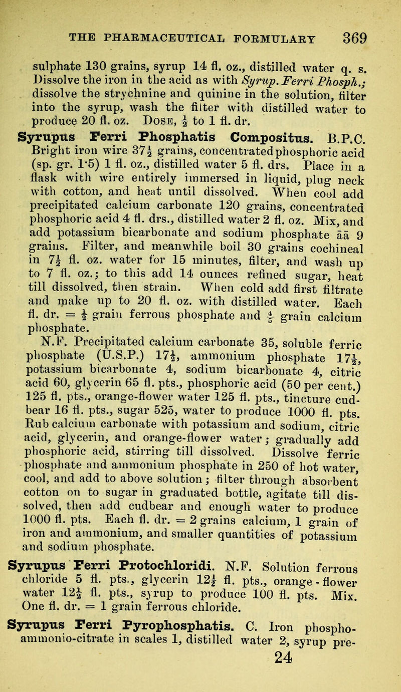 sulphate 130 grains, syrup 14 fl. oz., distilled water q. s. Dissolve the iron in the acid as with Syrup. Ferri Phosph.; dissolve the strychnine and quinine in the solution, filter into the syrup, wash the filter with distilled water to produce 20 fl. oz. Dose, ^ to 1 fl. dr. Syrupus Perri Phosphatis Compositus. B.P.C. Bright iron wire 37| grains, concentrated phosphoric acid (sp. gr. 1*5) 1 fl. oz., distilled water 5 fl. drs. Place in a flask with wire entirely immersed in liquid, plug neck with cotton, and heat until dissolved. When cool add precipitated calcium carbonate 120 grains, concentrated phosphoric acid 4 fl. drs., distilled water 2 fl. oz. Mix, and add potassium bicarbonate and sodium phosphate aa 9 grains. Filter, and meanwhile boil 30 grains cochineal in 7^ fl. oz. water for 15 minutes, filter, and wash up to 7 fl. oz.; to this add 14 ounces refined sugar, heat till dissolved, then strain. When cold add first filtrate and make up to 20 fl. oz. with distilled water. Each fl. dr. = i grain ferrous phosphate and |- grain calcium phosphate. N.F. Precipitated calcium carbonate 35, soluble ferric phospliate (U.S.P.) 171, ammonium phosphate 17|, potassium bicarbonate 4, sodium bicarbonate 4, citric acid 60, glycerin 65 fl. pts., phosphoric acid (50 per cent.) 125 fl. pts., orange-flower water 125 fl. pts., tincture cud- bear 16 fl. pts., sugar 525, water to pi oduce 1000 fl. pts. Rub calcium carbonate with potassium and sodium, citric acid, glycerin, and orange-flower water,- gradually add phosphoric acid, stirring till dissolved. Dissolve ferric phosphate and ammonium phosphate in 250 of hot water, cool, and add to above solution; Hlter through absorbent cotton on to sugar in graduated bottle, agitate till dis- solved, then add cudbear and enough water to produce 1000 fl. pts. Each fl. dr. = 2 grains calcium, 1 grain of iron and ammonium, and smaller quantities of potassium and sodium phosphate. Syrupus Perri Protochloridi. N.P. Solution ferrous chloride 5 fl. pts., glycerin 12| fl. pts., orange - flower water 12| fl. pts., syrup to produce 100 fl. pts. Mix. One fl. dr. = 1 grain ferrous chloride. Syrupus Perri Pyrophosphatis. C. Iron phospho- ammonio-citrate in scales 1, distilled water 2, syrup pre- 24