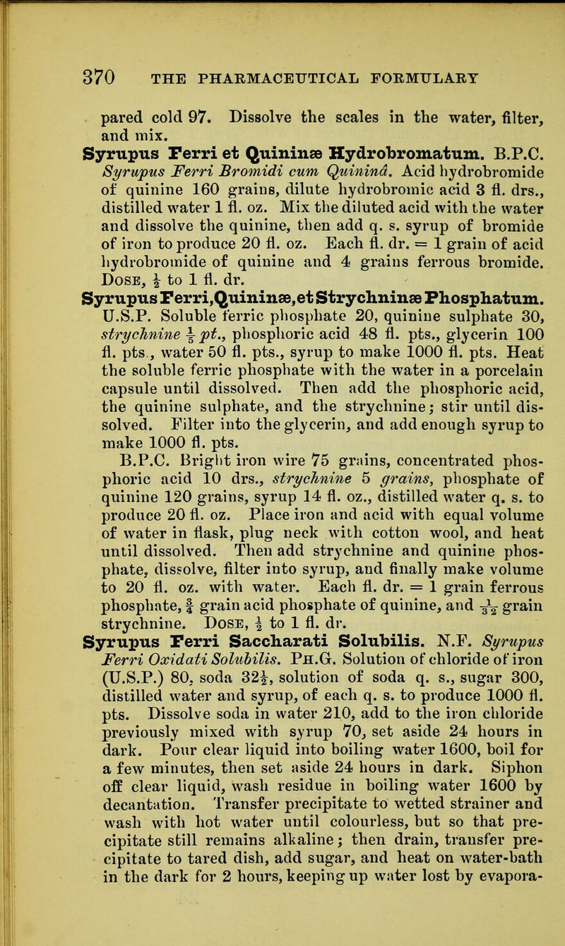pared cold 97. Dissolve the scales in the water, filter, and mix. Syrupus Perri et Quininse Hydrobromatum. B.P.C. Syrupus Ferri Bromidi cum Quinind. Acid hydrobromide of quinine 160 grains, dilute hydrobromic acid 3 fl. drs., distilled water 1 fl. oz. Mix the diluted acid with the water and dissolve the quinine, then add q. s. syrup of bromide of iron to produce 20 fl. oz. Each fl. dr. = 1 grain of acid hydrobromide of quinine and 4 graius ferrous bromide. Dose, ^ to 1 fl. dr. Syrupus Perri,Quininse,et StrychninsB Phosphatum. U.S.P. Soluble ferric phosphate 20, quinine sulphate 30, strychnine ^ pt., phosphoric acid 48 fl. pts., glycerin 100 fl. pts., water 50 fl. pts., syrup to make 1000 fl. pts. Heat the soluble ferric phosphate with the water in a porcelain capsule until dissolved. Then add the phosphoric acid, the quinine sulphate, and the strychnine; stir until dis- solved. Filter into the glycerin, and add enough syrup to make 1000 fl. pts. B.P.C. Bright iron wire 75 grains, concentrated phos- phoric acid 10 drs., strychnine 5 grains, phosphate of quinine 120 grains, syrup 14 fl. oz., distilled water q. s. to produce 20 fl. oz. Place iron and acid with equal volume of water in flask, plug neck with cotton wool, and heat until dissolved. Then add strychnine and quinine phos- phate, dissolve, fllter into syrup, and finally make volume to 20 fl. oz. with water. Each fl. dr. = 1 grain ferrous phosphate, | grain acid phosphate of quinine, and -^^ grain strychnine. Dose, | to 1 fl. dr. Syrupus Perri Saccharati Solubilis. N.P. Syrupus Ferri Oxidati Solubilis. Ph.G. Solution of chloride of iron (U.S.P.) 80, soda 32|^, solution of soda q. s., sugar 300, distilled water and syrup, of each q. s. to produce 1000 fl. pts. Dissolve soda in water 210, add to the iron chloride previously mixed with syrup 70, set aside 24 hours in dark. Pour clear liquid into boiling water 1600, boil for a few minutes, then set aside 24 hours in dark. Siphon off clear liquid, wash residue in boiling water 1600 by decantation. Transfer precipitate to wetted strainer and wash with hot water until colourless, but so that pre- cipitate still remains alkaline; then drain, transfer pre- cipitate to tared dish, add sugar, and heat on water-bath in the dark for 2 hours, keeping up water lost by evapora-